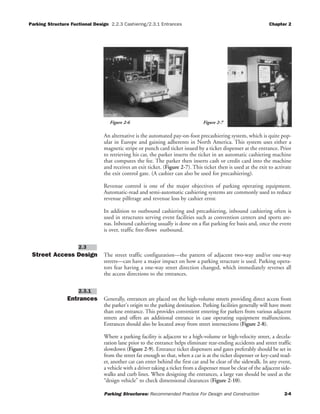 Parking Structure Fuctional Design 2.2.3 Cashiering/2.3.1 Entrances Chapter 2
Parking Structures: Recommended Practice For Design and Construction 2-4
An alternative is the automated pay-on-foot precashiering system, which is quite pop-
ular in Europe and gaining adherents in North America. This system uses either a
magnetic stripe or punch card ticket issued by a ticket dispenser at the entrance. Prior
to retrieving his car, the parker inserts the ticket in an automatic cashiering machine
that computes the fee. The parker then inserts cash or credit card into the machine
and receives an exit ticket. (Figure 2-7). This ticket then is used at the exit to activate
the exit control gate. (A cashier can also be used for precashiering).
Revenue control is one of the major objectives of parking operating equipment.
Automatic-read and semi-automatic cashiering systems are commonly used to reduce
revenue pilferage and revenue loss by cashier error.
In addition to outbound cashiering and precashiering, inbound cashiering often is
used in structures serving event facilities such as convention centers and sports are-
nas. Inbound cashiering usually is done on a flat parking fee basis and, once the event
is over, traffic free-flows outbound.
Street Access Design The street traffic configuration—the pattern of adjacent two-way and/or one-way
streets—can have a major impact on how a parking structure is used. Parking opera-
tors fear having a one-way street direction changed, which immediately reverses all
the access directions to the entrances.
Entrances Generally, entrances are placed on the high-volume streets providing direct access from
the parker's origin to the parking destination. Parking facilities generally will have more
than one entrance. This provides convenient entering for parkers from various adjacent
streets and offers an additional entrance in case operating equipment malfunctions.
Entrances should also be located away from street intersections (Figure 2-8).
Where a parking facility is adjacent to a high-volume or high-velocity street, a decela-
ration lane prior to the entrance helps eliminate rear-ending accidents and street traffic
slowdown (Figure 2-9). Entrance ticket dispensers and gates preferably should be set in
from the street far enough so that, when a car is at the ticket dispenser or key-card read-
er, another car can enter behind the first car and be clear of the sidewalk. In any event,
a vehicle with a driver taking a ticket from a dispenser must be clear of the adjacent side-
walks and curb lines. When designing the entrances, a large van should be used as the
“design vehicle” to check dimensional clearances (Figure 2-10).
2.3.1
2.3
Figure 2-6 Figure 2-7
 