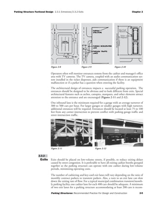 Parking Structure Fuctional Design 2.3.1 Entrances/2.3.2 Exits Chapter 2
Parking Structures: Recommended Practice For Design and Construction 2-5
Operators often will monitor entrances remote from the cashier and manager’s office
area with TV cameras. The TV camera, coupled with an audio communication sys-
tem installed in the ticket dispenser, aids communication if there is an equipment
malfunction or if a parker has a question when entering the facility.
The architectural design of entrances impacts a successful parking operation. The
entrances should be designed to be obvious and to look different from exits. Special
architectural features such as arches, canopies, marquees, and other elements attract
attention to the entrance and are encouraged (Figures 2-11 and 2-12).
One inbound lane is the minimum required for a garage with an average turnover of
300 to 500 cars per hour. For larger garages or smaller garages with high turnover,
additional entrances will be required. Entrances should be located at least 75 to 100
feet from any corner intersection to prevent conflict with parking garage traffic and
street intersection traffic.
Exits Exits should be placed on low-volume streets, if possible, to reduce exiting delays
caused by street congestion. It is preferable to have all exiting cashier booths grouped
together so the parking structure can operate with one cashier during low-volume
periods, minimizing operating costs.
The number of cashiering and key-card exit lanes will vary depending on the ratio of
monthly contract parkers to transient parkers. Also, a turn to an exit lane can slow
down the exiting rate of flow. For a typical municipal combination transient/month-
ly parking facility, one cashier lane for each 400 cars should be adequate. A minimum
of two exit lanes for a parking structure accommodating at least 200 cars is recom-
2.3.2
Ticket
Dispenser
DesirableMinimum
Distance=40'
Key Card
Receiver
Figure 2-8 Figure 2-9 Figure 2-10
Figure 2-11 Figure 2-12
 