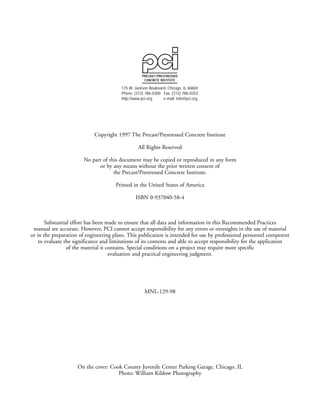 Copyright 1997 The Precast/Prestressed Concrete Institute
All Rights Reserved
No part of this document may be copied or reproduced in any form
or by any means without the prior written consent of
the Precast/Prestressed Concrete Institute.
Printed in the United States of America
ISBN 0-937040-58-4
Substantial effort has been made to ensure that all data and information in this Recommended Practices
manual are accurate. However, PCI cannot accept responsibility for any errors or oversights in the use of material
or in the preparation of engineering plans. This publication is intended for use by professional personnel competent
to evaluate the significance and limitations of its contents and able to accept responsibility for the application
of the material it contains. Special conditions on a project may require more specific
evaluation and practical engineering judgment.
MNL-129-98
On the cover: Cook County Juvenile Center Parking Garage, Chicago, IL
Photo: William Kildow Photography
PRECAST/PRESTRESSED
CONCRETE INSTITUTE
175 W. Jackson Boulevard, Chicago, IL 60604
Phone: (312) 786-0300 Fax: (312) 786-0353
http://www.pci.org e-mail: info@pci.org
 