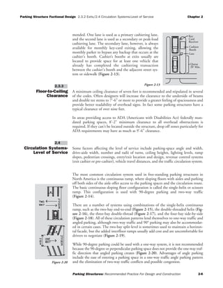 Parking Structure Fuctional Design 2.3.2 Exits/2.4 Circulation Systems-Level of Service Chapter 2
Parking Structures: Recommended Practice For Design and Construction 2-6
mended. One lane is used as a primary cashiering lane,
and the second lane is used as a secondary or peak-load
cashiering lane. The secondary lane, however, is always
available for monthly key-card exiting, allowing the
monthly parker to bypass any backup that occurs at the
cashier's booth. Cashier’s booths at exits usually are
located to provide space for at least one vehicle that
already has completed the cashiering transaction
between the cashier's booth and the adjacent street sys-
tem or sidewalk (Figure 2-13).
Floor-to-Ceiling
Clearance
A minimum ceiling clearance of seven feet is recommended and stipulated in several
of the codes. Often designers will increase the clearance to the underside of beams
and double tee stems to 7'-6" or more to provide a greater feeling of spaciousness and
provide better readability of overhead signs. In fact some parking structures have a
typical clearance of over nine feet.
In areas providing access to ADA (Americans with Disabilities Act) federally man-
dated parking spaces, 8'-2" minimum clearance to all overhead obstructions is
required. If they can't be located outside the structure, drop off zones particularly for
ADA requirements may have as much as 9'-6" clearance.
Circulation Systems-
Level of Service
Some factors affecting the level of service include parking-space angle and width,
drive-aisle width, number and radii of turns, ceiling heights, lighting levels, ramp
slopes, pedestrian crossings, entry/exit location and design, revenue control systems
(exit cashier or pre-cashier), vehicle travel distances, and the traffic circulation system.
The most common circulation system used in free-standing parking structures in
North America is the continuous ramp, where sloping floors with aisles and parking
off both sides of the aisle offer access to the parking spaces and the circulation route.
The basic continuous sloping floor configuration is called the single-helix or scissors
ramp. This configuration is used with 90-degree parking and two-way traffic
(Figure 2-14).
There are a number of systems using combinations of the single-helix continuous
ramp, such as the two-bay end-to-end (Figure 2-15), the double-threaded helix (Fig-
ure 2-16), the three-bay double-thread (Figure 2-17), and the four-bay side-by-side
(Figure 2-18). All of these circulation patterns lend themselves to one-way traffic and
angled parking, although two-way traffic and 90° parking may also be accommodat-
ed in certain cases. The two-bay split-level is sometimes used to maintain a horizon-
tal facade, but the added interfloor ramps usually add cost and are uncomfortable for
drivers to negotiate (Figure 2-19).
While 90-degree parking could be used with a one-way system, it is not recommended
because the 90-degree or perpendicular parking space does not provide the one-way traf-
fic direction that angled parking creates (Figure 2-20). Advantages of angle parking
include the ease of entering a parking space in a one-way traffic angle parking pattern
and the elimination of two-way traffic conflicts and possible congestion.
2.4
2.3.3
Card
Receiver
Key
Cashiers
Booth
Gate
Queue
20' Min.
Figure 2-13
Figure 2-20
 