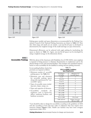 Parking Structure Fuctional Design 2.5 Parking Configuration/2.5.1 Accessible Parking Chapter 2
Parking Structures: Recommended Practice For Design and Construction 2-11
Parking-space module and space dimensions as recommended by the Parking Con-
sultants Council of the National Parking Association are shown in Table 2-1. Note
that where large and small cars are mixed, a one-size-fits-all space is developed as
determined by the weighted average of the small-and large-car space dimensions.
Dimensional efficiencies can be achieved with angle parking by interlocking the
spaces as shown on Table 2-1. Again, one-size-fits-all spaces can be developed by
using a weighted average on the dimensions shown.
Accessible Parking With the advent of the Americans with Disabilities Act of 1990 (ADA), more emphasis
is required in hiring practices to eliminate discrimination in employment and in the
physical design of new and renovated facilities. This translates into mandated improve-
ments to create accessibility for the disabled in existing and new parking structures.
In new parking facilities, barrier-free
provisions are required as follows:
• Minimum number of accessible
parking spaces. See Table 2-2.
• Minimum sizes and clearances
for accessible parking spaces
along with requirements for “van-
accessible” spaces.
• Types of accessible routes includ-
ing stairs, slopes, ramps, etc.
• Types and capacities of elevators.
• Accessibility standards for
employees such as barrier-free
offices, washroom facilities, and
hardware accessories.
*Care should be taken to design for accessibility according to the guidelines of ADA
and also according to local and state codes or ordinances that may require more
restrictive designs (Figures 2-31). Health care facilities may have more stringent
requirements under ADA.
2.5.1
8'-6"
17'-0"
9" 9"
17'-0"
70°
9"
9"
8'-6"
Stripe
Add Closure
70°
16'-0"
1'-3" 1'-3"
9"
9"
7'-6"
Figure 2-30Figure 2-28 Figure 2-29
ADA Accessibility Guidelines:
Space Requirements
Total Spaces
In Facility
Minimum # of
Accessible Spaces
1 to 25 1
26 to 50 2
51 to 75 3
76 to 100 4
101 to 150 5
151 to 200 6
201 to 300 7
301 to 400 8
401 to 500 9
501 to 1,000 2% of total
1,001 and over 20 plus 1 for every
100 over 1,000
Table 2-2
 