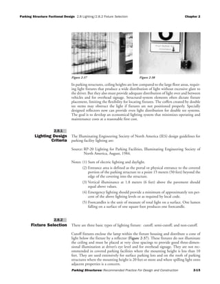 Parking Structure Fuctional Design 2.8 Lighting/2.8.2 Fixture Selection Chapter 2
Parking Structures: Recommended Practice For Design and Construction 2-15
In parking structures, ceiling heights are low compared to the large floor areas, requir-
ing light fixtures that produce a wide distribution of light without excessive glare to
the driver. But they also must provide adequate distribution of light over and between
vehicles and for overhead signage. Structural-system elements often dictate fixture
placement, limiting the flexibility for locating fixtures. The coffers created by double
tee stems may obstruct the light if fixtures are not positioned properly. Specially
designed reflectors now can provide even light distribution for double tee systems.
The goal is to develop an economical lighting system that minimizes operating and
maintenance costs at a reasonable first cost.
Lighting Design
Criteria
The Illuminating Engineering Society of North America (IES) design guidelines for
parking facility lighting are:
Source: RP-20 Lighting for Parking Facilities, Illuminating Engineering Society of
North America, August, 1984.
Notes: (1) Sum of electric lighting and daylight.
(2) Entrance area is defined as the portal or physical entrance to the covered
portion of the parking structure to a point 15 meters (50 feet) beyond the
edge of the covering into the structure.
(3) Vertical illuminance at 1.8 meters (6 feet) above the pavement should
equal above values.
(4) Emergency lighting should provide a minimum of approximately ten per-
cent of the above lighting levels or as required by local code.
(5) Footcandles is the unit of measure of total light on a surface. One lumen
falling on a surface of one square foot produces one footcandle.
Fixture Selection There are three basic types of lighting fixture: cutoff, semi-cutoff, and non-cutoff.
Cutoff fixtures enclose the lamp within the fixture housing and distribute a cone of
light below the fixture by a reflector (Figure 2-37). These fixtures do not illuminate
the ceiling and must be placed at very close spacings to provide good three-dimen-
sional illumination at driver’s eye level and for overhead signage. They are not rec-
ommended in covered parking facilities where the mounting height is less than 10
feet. They are used extensively for surface parking lots and on the roofs of parking
structures where the mounting height is 20 feet or more and where spilling light onto
adjacent properties is a concern.
2.8.2
2.8.1
Figure 2-37 Figure 2-38
 