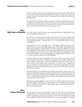 Parking Structure Fuctional Design 2.8.2 Fixture Selection/2.8.4 Fixture Placement Chapter 2
Parking Structures: Recommended Practice For Design and Construction 2-17
redirect the light output from the exposed lamp to minimize glare. These fixtures
provide the best three-dimensional distribution of light, but there is greater potential
for glare discomfort and point source of brightness when visible from outside the
parking facility.
Bare-tube fluorescent fixtures or fluorescent fixtures with a wraparound lens are non-
cutoff fixtures. The preferred orientation of fluorescent fixtures is for the long dimen-
sion of the tube to be parallel to the centerline of the drive aisle. This orientation dic-
tates a 4-foot-long tube where the tee stem spacing is 5 feet.
Light Source Selection The most common types of lamps used in parking facilities are high-pressure sodi-
um, metal-halide, and fluorescent.
For interior areas, lamp wattage typically ranges from 60 to 175 watts. Higher lamp
wattages produce excessive heat and glare from the low mounting heights typical in
covered parking facilities. Therefore they are not recommended except for use for
roof lighting.
Aesthetically, the color of the light source is the biggest difference between these
lamps. Fluorescent and metal-halide lamps emit a white light, while high-pressure
sodium lamps produce a yellowish light. The effect of this color difference has often
been exaggerated. While high-pressure sodium lamps slightly distort the hue of many
colors, the full spectrum of colors can be identified. Users still can identify their vehi-
cle with HPS lighting. Paint colors for signage and graphics can be selected to result
in a more true color rendition under HPS lighting.
Fluorescent lamps are subject to significant reduction in light output where exposed
to wind and low temperatures. Therefore, exposed fluorescent lamps should not be
used in outdoor environments except in the southern part of the United States. In
colder climates with average winter temperatures of +40°F or less, a wraparound
clear lens should be used for protection from wind and low temperatures. The most
energy-efficient and cost-effective fluorescent systems consist of T8 fluorescent lamps
with electronic ballasts.
In northern climates, metal-halide lamps should be used when a “white” light source
is desired. Metal-halide lamps have approximately 80 percent of the light output and
only 35 to 50 percent of the lamp life of high-pressure sodium lamps. Maintenance
costs for relamping of metal-halide lamps typically will be approximately double that
of high-pressure sodium lamps.
High-pressure sodium lighting remain the most cost-effective light source for park-
ing facility lighting. Although color-improved versions of HPS lamps have recently
become available, those lamps have reduced light output and reduced lamp life sim-
ilar to metal-halide lamps.
Fixture Placement The spacing of precast concrete double-tee stems most often dictates the placement
of light fixtures. A 10-foot-wide double-tee with a tee stem spacing of five feet will
result in a light fixture spacing on a five-foot module. However, placement of light
fixtures below the flange joint of the double tees is not recommended, as inadequate
2.8.4
2.8.3
 