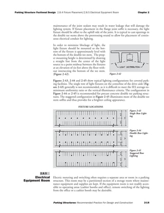 Parking Structure Fuctional Design 2.8.4 Fixture Placement/2.8.5 Electrical Equipment Room Chapter 2
Parking Structures: Recommended Practice For Design and Construction 2-18
maintenance of the joint sealant may result in water leakage that will damage the
lighting system. If fixture placement in the flange joint soffit is necessary, the light
fixture should be offset to the uphill side of the joint. It is typical to cast openings in
the double tee stems above the prestressing strand to allow for placement of contin-
uous electrical conduit for lighting.
In order to minimize blockage of light, the
light fixture should be mounted so the bot-
tom of the fixture is approximately level with
the bottom of the double-tee stem. The prop-
er mounting height is determined by drawing
a straight line from the center of the light
source to a point midway between the fixtures
at an elevation of six feet above the floor with-
out intersecting the bottom of the tee stem.
(Figure 2-42).
Figures 2-43, 2-44 and 2-45 show typical lighting configurations for covered park-
ing facilities. The single row of light fixtures on the centerline of the drive aisle (Fig-
ure 2-43) generally is not recommended, as it is difficult to meet the IES average-to-
minimum uniformity ratio or the vertical-illuminance criteria. The configuration in
Figure 2-44 or 2-45 is recommended for precast concrete double tee parking struc-
tures. The staggered configuration in Figure 2-45 illuminates more of the double tee
stem soffits and thus provides for a brighter ceiling appearance.
Electrical
Equipment Room
Electric metering and switching often requires a separate area or room in a parking
structure. This room may be a partitioned section of a storage room where mainte-
nance equipment and supplies are kept. If the equipment room is not readily acces-
sible to operating areas (cashier booths and office), remote switching of the lighting
from the office or a cashier booth may be desirable.
2.8.5
Figure 2-42
Figure 2-43
Single Row Light-
ing
FIXTURE LOCATIONS
Figure 2-44
Double Row Light-
ing
Figure 2-45
Staggered Row
Lighting
 