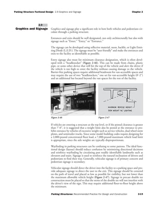 Parking Structure Fuctional Design 2.9 Graphics and Signage Chapter 2
Parking Structures: Recommended Practice For Design and Construction 2-19
Graphics and Signage Graphics and signage play a significant role in how both vehicles and pedestrians cir-
culate through a parking structure.
Entrances and exits should be well designated, not only architecturally but also with
signage such as “Enter,” “Entry,” or “Entrance.”
The signage can be developed using reflective material, neon, backlit, or Light Emit-
ting Diode (L.E.D.). The signage must be “user friendly” and make the entrances and
exits to the facility as identifiable as possible.
Entry signage also must list minimum clearance designation, which is often devel-
oped with a “headknocker” (Figure 2-46). This can be made from chains, plastic
pipe, or some other device that will hit the top of the vehicle and alert the driver if
the vehicle is too high to enter the facility without causing damage to the vehicle.
Barrier-free parking spaces require additional headroom for van-accessible spaces and
may require the use of two “headknockers,” one set for van-accessible height (8'-2")
and an additional bar located beyond the van spaces for the rest of the facility.
If vehicles are entering a structure at the top level, or if the posted clearance is greater
than 7'-0", it is suggested that a weight limit also be posted at the entrance to pro-
hibit entrance by vehicles of excessive weight such as service vehicles, dual wheel snow
plows, and semitrailer trucks. Since some model building codes require designing for
a 2,000-pound concentrated floor load, a 7,000-pound maximum vehicle load limit
is appropriate, since the axle weights are typically disproportionate.
Wayfinding in parking structures can be confusing to some patrons. The ideal func-
tional design (layout) should reduce confusion by minimizing directional decisions
and reinforce wayfinding by circulating past readily identifiable landmarks such as
elevators and stairs. Signage is used to reinforce the natural inclination of drivers and
pedestrians to find their way. Generally, vehicular signage is of primary concern and
pedestrian signage is secondary.
Vehicular signage should direct the driver into the facility to a parking space and pro-
vide adequate signage to direct the user to the exit. This signage should be centered
on the path of travel and placed as low as possible for visibility, but not lower than
the maximum allowable vehicle height (Figure 2-47). Signage in precast double tee
construction must be placed so that the stems of the double tee will not interfere with
the driver’s view of the sign. This may require additional floor-to-floor height above
the minimum.
2.9
Figure 2-46 Figure 2-47
 