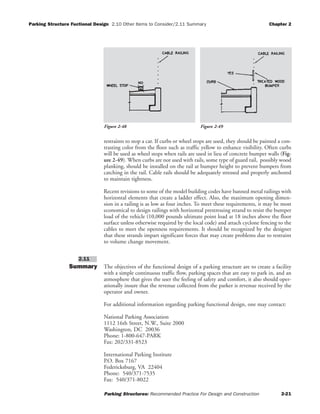 Parking Structure Fuctional Design 2.10 Other Items to Consider/2.11 Summary Chapter 2
Parking Structures: Recommended Practice For Design and Construction 2-21
restraints to stop a car. If curbs or wheel stops are used, they should be painted a con-
trasting color from the floor such as traffic yellow to enhance visibility. Often curbs
will be used as wheel stops when rails are used in lieu of concrete bumper walls (Fig-
ure 2-49). When curbs are not used with rails, some type of guard rail, possibly wood
planking, should be installed on the rail at bumper height to prevent bumpers from
catching in the rail. Cable rails should be adequately stressed and properly anchored
to maintain tightness.
Recent revisions to some of the model building codes have banned metal railings with
horizontal elements that create a ladder effect. Also, the maximum opening dimen-
sion in a railing is as low as four inches. To meet these requirements, it may be most
economical to design railings with horizontal prestressing strand to resist the bumper
load of the vehicle (10,000 pounds ultimate point load at 18 inches above the floor
surface unless otherwise required by the local code) and attach cyclone fencing to the
cables to meet the openness requirements. It should be recognized by the designer
that these strands impart significant forces that may create problems due to restraint
to volume change movement.
Summary The objectives of the functional design of a parking structure are to create a facility
with a simple continuous traffic flow, parking spaces that are easy to park in, and an
atmosphere that gives the user the feeling of safety and comfort, it also should oper-
ationally insure that the revenue collected from the parker is revenue received by the
operator and owner.
For additional information regarding parking functional design, one may contact:
National Parking Association
1112 16th Street, N.W., Suite 2000
Washington, DC 20036
Phone: 1-800-647-PARK
Fax: 202/331-8523
International Parking Institute
P.O. Box 7167
Federicksburg, VA 22404
Phone: 540/371-7535
Fax: 540/371-8022
2.11
Figure 2-48 Figure 2-49
 