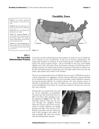 Durability Considerations 3.3 The Corrosion Deterioration Process Chapter 3
Parking Structures: Recommended Practice For Design and Construction 3-2
The Corrosion
Deterioration Process
Corrosion is an electrochemical process that requires an anode (or area of oxidation),
and a cathode (or area of reduction). In the case of concrete reinforcement, the
anodes and cathodes are elements of steel-reinforcing bars, welded-wire fabric, or
strand. The process requires oxygen and an electrolyte-in this case, water-soluble
chloride ions, and is the major cause of premature corrosion of reinforcing steel in
parking structures. In simple terms, the bars or portions of bars that are anodes rust,
but the steel that becomes a cathode does not. Generally, anode steel is near the top
surface and cathode steel is lower in the member.
There are several potential sources of chloride ions in concrete. Chloride may exist in
cement compounds or in aggregates. Certain concrete admixtures contain chlorides
as can mixing water, but these sources do not normally contain significant amounts
of corrosion-causing chloride. In northern climates, the most common source of
chlorides is deicing salts; more than 10 million tons are used on North American
streets and highways every winter. In coastal areas, airborne salt from the ocean can
also cause corrosion.
Deicing salts are carried with snow and
ice on the undersides of automobiles.
The salty water that melts from these cars
falls to the floor, often ponding on sur-
face depressions (Figure 3-2). The chlo-
ride-laden moisture seeps into the con-
crete through tiny capillaries formed
when the concrete cured. If the concrete
surface is cracked, chlorides can rapidly
penetrate the slab. If the concrete is suf-
ficiently permeable and the reinforcing
steel is close enough to the surface, the
steel eventually will come into contact
with the chloride-laden moisture.
3.3
Figure 3-2
ZONE III
ZONE II
ZONE I / ZONE II (ABOVE 3,000 FT.)
ZONE CC ZONE CC
ZONE II
Durability Zones
Figure 3-1
ZONE I: The mildest conditions,
where freezing is rare and salt is not
used.
ZONE II: Areas where freezing occurs
but deicing salts are not or rarely used.
ZONE III: Areas where freezing and
deicing salts are common.
ZONE CC (Coastal Chloride) I:
Areas within Zone I within five miles
of salt-water bodies (the Atlantic
Ocean, Gulf of Mexico, Pacific Ocean
and the Great Salt Lake).
ZONE CC I (Coastal Chloride) II:
Areas within Zones I and II within
1/2 mile of the salt-water bodies listed
in Zone CC I.
 
