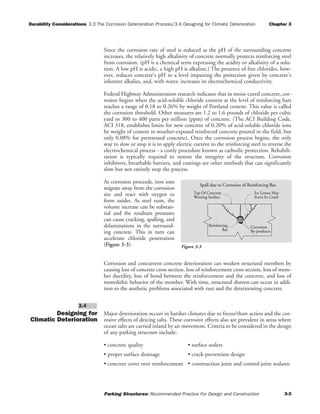 Durability Considerations 3.3 The Corrosion Deterioration Process/3.4 Designing for Climatic Deteroration Chapter 3
Parking Structures: Recommended Practice For Design and Construction 3-3
Since the corrosion rate of steel is reduced as the pH of the surrounding concrete
increases, the relatively high alkalinity of concrete normally protects reinforcing steel
from corrosion. (pH is a chemical term expressing the acidity or alkalinity of a solu-
tion. A low pH is acidic, a high pH is alkaline.) The presence of free chlorides, how-
ever, reduces concrete's pH to a level impairing the protection given by concrete's
inherent alkalies, and, with water, increases its electrochemical conductivity.
Federal Highway Administration research indicates that in moist-cured concrete, cor-
rosion begins when the acid-soluble chloride content at the level of reinforcing bars
reaches a range of 0.18 to 0.26% by weight of Portland cement. This value is called
the corrosion threshold. Other measures are 1.2 to 1.6 pounds of chloride per cubic
yard or 300 to 400 parts per million (ppm) of concrete. (The ACI Building Code,
ACI 318, establishes limits for new concrete of 0.20% of acid-soluble chloride ions
by weight of cement to weather-exposed reinforced concrete poured in the field, but
only 0.08% for prestressed concrete). Once the corrosion process begins, the only
way to slow or stop it is to apply electric current to the reinforcing steel to reverse the
electrochemical process - a costly procedure known as cathodic protection. Rehabili-
tation is typically required to restore the integrity of the structure. Corrosion
inhibitors, breathable barriers, and coatings are other methods that can significantly
slow but not entirely stop the process.
As corrosion proceeds, iron ions
migrate away from the corrosion
site and react with oxygen to
form oxides. As steel rusts, the
volume increase can be substan-
tial and the resultant pressures
can cause cracking, spalling, and
delaminations in the surround-
ing concrete. This in turn can
accelerate chloride penetration
(Figure 3-3).
Corrosion and concurrent concrete deterioration can weaken structural members by
causing loss of concrete cross section, loss of reinforcement cross section, loss of mem-
ber ductility, loss of bond between the reinforcement and the concrete, and loss of
monolithic behavior of the member. With time, structural distress can occur in addi-
tion to the aesthetic problems associated with rust and the deteriorating concrete.
Designing for
Climatic Deterioration
Major deterioration occurs in harsher climates due to freeze/thaw action and the cor-
rosive effects of deicing salts. These corrosive effects also are prevalent in areas where
ocean salts are carried inland by air movement. Criteria to be considered in the design
of any parking structure include:
• concrete quality • surface sealers
• proper surface drainage • crack-prevention design
• concrete cover over reinforcement • construction joint and control-joint sealants
3.4
Spall due to Corrosion of Reinforcing Bar.
Top Of Concrete
Wearing Surface
Ice Lenses May
Form In Crack
Corrosion
By-products
Reinforcing
Bar
Figure 3-3
 