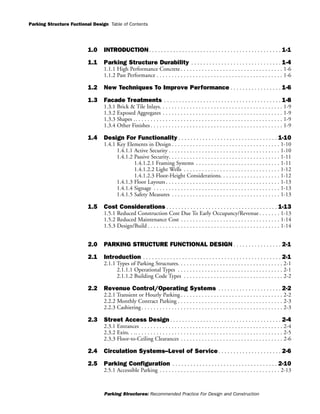 Parking Structure Fuctional Design
Parking Structures: Recommended Practice For Design and Construction
Table of Contents
1.0 INTRODUCTION. . . . . . . . . . . . . . . . . . . . . . . . . . . . . . . . . . . . . . . . . . . . 1-1
1.1 Parking Structure Durability . . . . . . . . . . . . . . . . . . . . . . . . . . . . . . 1-4
1.1.1 High Performance Concrete . . . . . . . . . . . . . . . . . . . . . . . . . . . . . . . . . . 1-6
1.1.2 Past Performance . . . . . . . . . . . . . . . . . . . . . . . . . . . . . . . . . . . . . . . . . . 1-6
1.2 New Techniques To Improve Performance . . . . . . . . . . . . . . . . . 1-6
1.3 Facade Treatments . . . . . . . . . . . . . . . . . . . . . . . . . . . . . . . . . . . . . . . 1-8
1.3.1 Brick & Tile Inlays. . . . . . . . . . . . . . . . . . . . . . . . . . . . . . . . . . . . . . . . . 1-9
1.3.2 Exposed Aggregates . . . . . . . . . . . . . . . . . . . . . . . . . . . . . . . . . . . . . . . . 1-9
1.3.3 Shapes .. . . . . . . . . . . . . . . . . . . . . . . . . . . . . . . . . . . . . . . . . . . . . . . . . 1-9
1.3.4 Other Finishes . . . . . . . . . . . . . . . . . . . . . . . . . . . . . . . . . . . . . . . . . . . . 1-9
1.4 Design For Functionality . . . . . . . . . . . . . . . . . . . . . . . . . . . . . . . . . 1-10
1.4.1 Key Elements in Design . . . . . . . . . . . . . . . . . . . . . . . . . . . . . . . . . . . . 1-10
1.4.1.1 Active Security . . . . . . . . . . . . . . . . . . . . . . . . . . . . . . . . . . . . . 1-10
1.4.1.2 Passive Security. . . . . . . . . . . . . . . . . . . . . . . . . . . . . . . . . . . . . 1-11
1.4.1.2.1 Framing Systems . . . . . . . . . . . . . . . . . . . . . . . . . . . . 1-11
1.4.1.2.2 Light Wells . . . . . . . . . . . . . . . . . . . . . . . . . . . . . . . . 1-12
1.4.1.2.3 Floor-Height Considerations. . . . . . . . . . . . . . . . . . . . 1-12
1.4.1.3 Floor Layouts . . . . . . . . . . . . . . . . . . . . . . . . . . . . . . . . . . . . . . 1-13
1.4.1.4 Signage . . . . . . . . . . . . . . . . . . . . . . . . . . . . . . . . . . . . . . . . . . 1-13
1.4.1.5 Safety Measures . . . . . . . . . . . . . . . . . . . . . . . . . . . . . . . . . . . . 1-13
1.5 Cost Considerations . . . . . . . . . . . . . . . . . . . . . . . . . . . . . . . . . . . . . 1-13
1.5.1 Reduced Construction Cost Due To Early Occupancy/Revenue . . . . . . . 1-13
1.5.2 Reduced Maintenance Cost . . . . . . . . . . . . . . . . . . . . . . . . . . . . . . . . . 1-14
1.5.3 Design/Build . . . . . . . . . . . . . . . . . . . . . . . . . . . . . . . . . . . . . . . . . . . . 1-14
2.0 PARKING STRUCTURE FUNCTIONAL DESIGN . . . . . . . . . . . . . . . . 2-1
2.1 Introduction . . . . . . . . . . . . . . . . . . . . . . . . . . . . . . . . . . . . . . . . . . . . . . 2-1
2.1.1 Types of Parking Structures. . . . . . . . . . . . . . . . . . . . . . . . . . . . . . . . . . . 2-1
2.1.1.1 Operational Types . . . . . . . . . . . . . . . . . . . . . . . . . . . . . . . . . . . 2-1
2.1.1.2 Building Code Types . . . . . . . . . . . . . . . . . . . . . . . . . . . . . . . . . 2-2
2.2 Revenue Control/Operating Systems . . . . . . . . . . . . . . . . . . . . . 2-2
2.2.1 Transient or Hourly Parking . . . . . . . . . . . . . . . . . . . . . . . . . . . . . . . . . . 2-2
2.2.2 Monthly Contract Parking . . . . . . . . . . . . . . . . . . . . . . . . . . . . . . . . . . . 2-3
2.2.3 Cashiering . . . . . . . . . . . . . . . . . . . . . . . . . . . . . . . . . . . . . . . . . . . . . . . 2-3
2.3 Street Access Design . . . . . . . . . . . . . . . . . . . . . . . . . . . . . . . . . . . . . 2-4
2.3.1 Entrances . . . . . . . . . . . . . . . . . . . . . . . . . . . . . . . . . . . . . . . . . . . . . . . 2-4
2.3.2 Exits. . .. . . . . . . . . . . . . . . . . . . . . . . . . . . . . . . . . . . . . . . . . . . . . . . . . 2-5
2.3.3 Floor-to-Ceiling Clearances . . . . . . . . . . . . . . . . . . . . . . . . . . . . . . . . . . 2-6
2.4 Circulation Systems--Level of Service . . . . . . . . . . . . . . . . . . . . . 2-6
2.5 Parking Configuration . . . . . . . . . . . . . . . . . . . . . . . . . . . . . . . . . . . 2-10
2.5.1 Accessible Parking . . . . . . . . . . . . . . . . . . . . . . . . . . . . . . . . . . . . . . . . 2-13
 