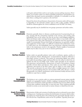 Durability Considerations 3.4.4 Concrete Surface Sealers/3.4.5 Crack Prevention Control Joints and Sealing Chapter 3
Parking Structures: Recommended Practice For Design and Construction 3-8
as the gains achieved when used on cast-in-place concrete parking structures. Never-
theless, use of surface sealers can enhance durability performance and should be con-
sidered when decreased concrete permeability is desirable. It is advisable to seal the
deck where a cooling tower is present at the roof level.
Research has shown the performance characteristics of concrete sealers will vary great-
ly depending on the particular product used as well as other variables. Products
should be evaluated against the criteria established in the NCHRP 244 Study.3
Sealers generally may be classified into two groups: penetrants and surface sealers.
Penetrants Penetrants, generally silanes or siloxanes, provide protection by penetrating the sur-
face, reacting with the cementitious materials in the concrete, and creating a thin
hydrophobic layer on the surface, but they do not have crack-bridging capabilities.
Silane and siloxane sealers are longer lasting and less subject to wear under traffic and
from exposure than other sealer alternatives. For optimum wear forty percent solids
usually is recommended. Because both finish and appearance are generally unaffect-
ed by application of these sealers, it is difficult to monitor their performance visual-
ly. Under heavy use, the hydrophobic layer may deteriorate, requiring retreatment
(refer to the maintenance section in the appendix.) Powder samples at incremental
depths may be taken every year or two to monitor performance.
Surface Sealers Surface sealers are generally polymer resins such as urethanes, epoxies, acrylics or
other proprietary blends. Manufacturers’ recommendations should be followed so
that proper traction is achieved. They protect by penetrating slightly into surface
pores and/or by providing a tough continuous film over the surface to which they are
applied, but they do not bridge cracks. Surface sealers generally are less expensive
than penetrants, and performance characteristics of many of the products compare
favorably with the silanes and siloxanes. These sealers are more likely to change the
appearance and traction of the floor surface and are subject to wear under traffic.
They provide an alternative for areas where traffic or sunlight exposure isn’t a factor,
such as in covered parking-stall areas and secondary-traffic aisles. Because a surface
film generally is in evidence, performance can be monitored visually and areas can be
resealed on a spot basis as needed.
Geographic
Considerations
The decision to use a concrete sealer on a precast prestressed concrete project typically
depends on its geographic location, whether a topping is incorporated into the design,
and its service environment. Sealers generally are used when the structure will be exposed
to freeze-thaw conditions, deicing salts, or ocean salt water. These conditions generally
diminish in severity as one moves south to warmer climates or inland from the coast.
Crack Prevention,
Control Joints
and Sealing
Deterioration of slabs and corrosion of reinforcing steel are accelerated in areas where
cracking occurs. Cracking may accelerate the deterioration of concrete slabs by allow-
ing rapid access of deicing salts to the reinforcing steel, particularly through cracks in
line with the bars. Perpendicular cracks are less of a problem. Typically, precast pre-
3.4.5
3.4.4.3
3.4.4.2
3.4.4.1
 