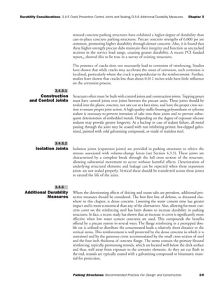 Durability Considerations 3.4.5 Crack Prevention Control Joints and Sealing/3.4.6 Addinional Durability Measures Chapter 3
Parking Structures: Recommended Practice For Design and Construction 3-9
stressed concrete parking structures have exhibited a higher degree of durability than
cast-in-place concrete parking structures. Precast concrete strengths of 6,000 psi are
common, promoting higher durability through denser concrete. Also, it is found that
these higher-strength precast slabs maintain their integrity and function as uncracked
sections in the service load range, creating greater durability. A recent PCI funded
report4, showed this to be true in a survey of existing structures.
The presence of cracks does not necessarily lead to corrosion of reinforcing. Studies
have shown that while cracks may accelerate the onset of corrosion, such corrosion is
localized, particularly where the crack is perpendicular to the reinforcement. Further,
studies have shown that cracks less than about 0.012 inches wide have little influence
on the corrosion process.
Construction
and Control Joints
Structures often must be built with control joints and construction joints.Topping pours
must have control joints over joints between the precast units. These joints should be
tooled into the plastic concrete, not saw cut at a later time, and have the proper cross sec-
tion to ensure proper joint action. A high quality traffic-bearing polyurethane or sylicone
sealant is necessary to prevent intrusion of salts into these joints and to prevent subse-
quent deterioration of embedded metals. Depending on the degree of exposure silicone
sealants may provide greater longevity. As a backup in case of sealant failure, all metal
passing through the joint may be coated with rust inhibiting primer, hot-dipped galva-
nized, painted with cold galvanizing compound, or made of stainless steel.
Isolation Joints Isolation joints (expansion joints) are provided in parking structures to releive the
stresses associated with volume-change forces (see Section 4.3.3). These joints are
characterized by a complete break through the full cross section of the structure,
allowing substantial movement to occur without harmful effects. Deterioration of
underlying structural elements and leakage can be expected when these expansion
joints are not sealed properly. Vertical shear should be transferred across these joints
to extend the life of the joint.
Additional Durability
Measures
Where the deteriorating effects of deicing and ocean salts are prevalent, additional pro-
tective measures should be considered. The best first line of defense, as discussed else-
where in this chapter, is dense concrete. Lowering the water cement ratio has greater
impact and is more economical than any of the alternatives. Also, allowing for more con-
crete cover on the reinforcing steel has been shown to increase durability in parking
structures. In fact, a recent study has shown that an increase in cover is significantly more
effective when low water cement concretes are used. This compounds the benefits
offered by a precast system in several ways. The flange reinforcing in a pretopped dou-
ble tee is utilized to distribute the concentrated loads a relatively short distance to the
vertical stems. This reinforcement is well protected by the dense concrete in which it is
contained and by the generous cover accommodated by the small cross section of steel
and the four inch thickness of concrete flange. The stems contain the primary flexural
reinforcing, typically prestressing strands, which are located well below the deck surface
and thus, well away from exposure to the corrosive elements. As they are cut flush to
the end, strands are typically coated with a galvanizing compound or bitumastic mate-
rial for protection.
3.4.6
3.4.5.2
3.4.5.1
 