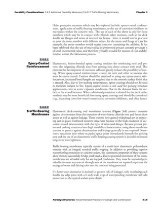 Durability Considerations 3.4.6 Addinional Durability Measures/3.4.6.2 Traffic-Bearing Membranes Chapter 3
Parking Structures: Recommended Practice For Design and Construction 3-10
Other protective measures which may be employed include: epoxy-coated reinforce-
ment, application of traffic-bearing membranes, or the use of corrosion inhibitors or
microsilica within the concrete mix. The use of each of the above is only for those
members which may be in contact with chloride laden moisture, such as the deck
double tee flanges and stems of inverted tee beams. Since it would not be practical
to pour the same member with different mixes, for the stems and flange of a tee for
example, the entire member would receive concrete containing the additive. It has
been exhibited that the use of microsilica in prestressed precast concrete products is
of small incremental value, and therefore typically avoided for reasons of cost and dif-
ficulties within the fabrication process.
Epoxy-Coated
Reinforcement
Electrostatic, fusion-bonded epoxy coating insulates the reinforcing steel and pre-
vents the migrating chloride ions from coming into direct contact with steel. This
prevents the development of corrosion cells and greatly reduces the possibility of rust-
ing. When epoxy-coated reinforcement is used, tie wire and other accessories also
must be epoxy-coated. Caution should be exercised in using any epoxy-coated rein-
forcement. Increased bond lengths are required due to the smooth surface finish that
is created. Also, due to low melting temperatures, epoxy coatings should not be used
in members subject to fire. Epoxy-coated strand is not used for parking structure
applications, even in severe exposure conditions. Due to the distance from the sur-
face to the strand location. Where additional protection is desired for the deck, other
methods may be more beneficial than using epoxy coatings and should be considered
(e.g., increasing cover low water/cement ratio, corrosion inhibitors, and silica fume).
Traffic-Bearing
Membranes
Elastomeric deck-coating and membrane systems (Figure 3-6) protect concrete
against deterioration from the intrusion of water-borne chloride ions and freeze-thaw
action as well as against leakage. These systems have gained widespread use in protect-
ing cast-in-place reinforced-concrete structures because of the high incidence of cor-
rosion related deterioration with this type of structural design. Because precast pre-
stressed parking structures have high durability characteristics, using these membrane
systems to protect against deterioration and leakage generally is not required. Some-
times, situations arise where occupied space exists immediately beneath the parking
area and the use of an elastomeric traffic-bearing coating system is desirable to ensure
long-term watertightness.
Traffic-bearing membranes typically consist of a multi-layer elastomeric polyurethane
material with an integral, nonskid traffic topping. In addition to providing superior
waterproofing protection to concrete sealers, the elastomeric properties of these systems
allow them to successfully bridge small cracks. Due to potential movement of the joints,
membranes are advisable only for site-topped conditions. They must be inspected peri-
odically to ensure any tears or through wear of the membrane are repaired to prevent the
seepage of water and deicing salts into the concrete being protected.
If a lower-cost alternative is desired (at greater risk of leakage), only overlaying each
double tee edge joint with a 6 inch wide strip of waterproofing membrane will add
protection to the typical sealant-joint detail.
3.4.6.2
3.4.6.1
 