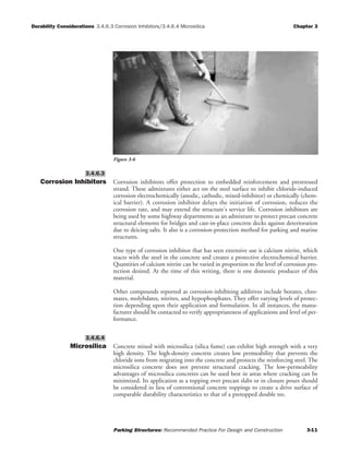 Durability Considerations 3.4.6.3 Corrosion Inhibitors/3.4.6.4 Microsilica Chapter 3
Parking Structures: Recommended Practice For Design and Construction 3-11
Corrosion Inhibitors Corrosion inhibitors offer protection to embedded reinforcement and prestressed
strand. These admixtures either act on the steel surface to inhibit chloride-induced
corrosion electrochemically (anodic, cathodic, mixed-inhibitor) or chemically (chem-
ical barrier). A corrosion inhibitor delays the initiation of corrosion, reduces the
corrosion rate, and may extend the structure's service life. Corrosion inhibitors are
being used by some highway departments as an admixture to protect precast concrete
structural elements for bridges and cast-in-place concrete decks against deterioration
due to deicing salts. It also is a corrosion-protection method for parking and marine
structures.
One type of corrosion inhibitor that has seen extensive use is calcium nitrite, which
reacts with the steel in the concrete and creates a protective electrochemical barrier.
Quantities of calcium nitrite can be varied in proportion to the level of corrosion pro-
tection desired. At the time of this writing, there is one domestic producer of this
material.
Other compounds reported as corrosion-inhibiting additives include borates, chro-
mates, molybdates, nitrites, and hypophosphates. They offer varying levels of protec-
tion depending upon their application and formulation. In all instances, the manu-
facturer should be contacted to verify appropriateness of applications and level of per-
formance.
Microsilica Concrete mixed with microsilica (silica fume) can exhibit high strength with a very
high density. The high-density concrete creates low permeability that prevents the
chloride ions from migrating into the concrete and protects the reinforcing steel. The
microsilica concrete does not prevent structural cracking. The low-permeability
advantages of microsilica concretes can be used best in areas where cracking can be
minimized. Its application as a topping over precast slabs or in closure pours should
be considered in lieu of conventional concrete toppings to create a drive surface of
comparable durability characteristics to that of a pretopped double tee.
3.4.6.4
3.4.6.3
Figure 3-6
 
