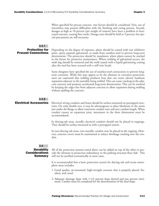 Durability Considerations 3.4.6.4 Microsilica/3.5 Durability Considerations Summary Chapter 3
Parking Structures: Recommended Practice For Design and Construction 3-12
When specified for precast concrete, two factors should be considered. First, use of
microsilica may present difficulties with the finishing and curing process. Second,
dosages as high as 10 percent (per weight of cement) have been a problem in heat-
cured concrete, causing fine cracks. Dosage rates should be held to 5 percent, but spe-
cial precautions are still necessary.
Protection for
Precast Connections
Depending on the degree of exposure, plates should be coated with rust inhibitive
paint, epoxy painted, galvanized, or made from stainless steel to prevent long-term
deterioration. The protection should be mandatory where plates cannot be reached
in the future for protective maintenance. Where welding of galvanized occurs, the
weld slag should be removed and the weld coated with a liquid galvanizing coating
after the steel has been scoured with a stiff wire brush.
Some designers have specified the use of stainless-steel connections to prevent long-
term corrosion. While this may appear to be the ultimate in corrosion protection,
users are cautioned that welding produces heat that can create adverse hardware
expansion adjacent to the assembly being welded. This can cause cracking in the adja-
cent concrete and promote accelerated long-term deterioration. This can be resolved
by keeping the edges free from adjacent concrete to allow expansion during welding
without spalling the concrete.
Electrical Accessories Electrical wiring conduits and boxes should be surface-mounted on pretopped struc-
tures. On wide double tees, it may be advantageous to place blockouts in the stems
just under the flange to allow transverse-conduit runs and save conduit length. When
conduit crosses an expansion joint, movement in the three dimensions must be
accommodated.
In deicing-salt areas, metallic electrical conduits should not be placed in toppings.
They should be surface-mounted as with a pretopped system.
In non-deicing salt areas, non-metallic conduit may be placed in the topping. How-
ever, concrete covers must be maintained to reduce shrinkage cracking over the con-
duit.
Durability
Considerations
Summary
All of the protection systems noted above can be added on top of the other to pro-
vide the ultimate in protection redundancy to the parking-structure floor slab. This
will not be justified economically in most cases.
It is recommended that a basic protection system for deicing salt and ocean atmos-
phere areas includes:
1. Good quality, air-entrained, high-strength concrete that is properly placed, fin-
ished, and cured.
2. Adequate drainage slope with 1-1/2 percent slope desired and one percent mini-
mum. Camber must be considered for the determination of the final slope.
3.5
3.4.8
3.4.7
 
