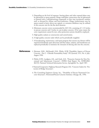Durability Considerations 3.5 Durability Considerations Summary Chapter 3
Parking Structures: Recommended Practice For Design and Construction 3-13
3. Depending on the level of exposure, bearing plates and other exposed plates may
be galvanized or epoxy-painted. Flange weld-plate connections may be galvanized
or painted with a cold-galvanizing compound, or they may incorporate stainless
steel, as dictated by climate and local preference. Flange reinforcement may be
epoxy-coated in heavy deicer-use regions, or corrosion inhibitors may be utilized
in the concrete mix for the flat deck elements.
4. Minimum concrete covers recommended by ACI 318, consisting of 1-1/2 inches
in precast concrete and 2 inches in cast-in-place concrete. If for some reason the
cover requirement cannot be met, other protection systems should be employed.
5. High-quality sealants at construction and control joints.
6. A high-quality concrete sealer which can be periodically reapplied.
7. A housekeeping, maintenance, and repair program that ensures any distress will be
repaired immediately upon detection and that sealers, sealants, and membranes are
replaced periodically to minimize the intrusion of deicing salts into the concrete.
References 1. Sherman, M.R., McDonald, D.B., Pfiefer, D.W.,“Durability Aspects of Precast
Concrete - Part 2 - Chloride Permeability Study”, PCI Journal, V.41, No. 4, July-
August 1996.
2. Pfeifer, D.W., Landgren, J.R., and Zoob, A.B., “Protective Systems for New Pre-
stressed and Substructure Concrete”, FHWA Final Report No. FHWA/RD-
86/193, National Technical Information Service, Springfield, Va., April 1987.
3 National Cooperative Highway Research Program 244, “Concrete Sealers for Pro-
tection of Bridge Structures”.
4. The Consulting Engineers Group, Inc., “Durability of Precast Prestressed Con-
crete Structures”, Prestressed/Precast Concrete Institute, Chicago, Ill., 1996.
 