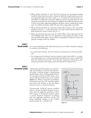 Structural Design 4.2.1 Live Loads/4.2.3 Torsional Loads Chapter 4
Parking Structures: Recommended Practice For Design and Construction 4-2
2. When deicing chemicals are used, the level of prestress for prestressed members
should be chosen such that, under a realistic live load, the flexural tensile stress in the
precompressed tensile zone won't exceed . (A realistic live load of 25 psf is rec-
ommended. An additional 5 psf may be added to acount for dynamic effects. In areas
of average snow loads, the snow load may be added to this realistic live load. In areas
of heavy snow loads, engineering judgment should be used in combining the loads,
since it is unlikely automotive traffic will exist with an appreciable snow load.)
3. Where deicing chemicals are used, the extreme fiber tension at the top surface
should not exceed under dead loads, and under dead loads plus realistic live
loads should not exceed a tensile stress of .
4. Where deicing chemicals aren’t used, the extreme fiber-tension values given in the
ACI Building Code, ACI 318, are appropriate using realistic live loads. Under
code-specified loads, higher tension values are appropriate if deflection limits and
ultimate strength criteria are satisfied.
Dead Loads It is recommended that under dead load only, precast members should be designed
to conform to the following:
1. For prestressed members, the level of prestress should prevent downward deflec-
tion.
2. For nonprestressed reinforced concrete members where crack width is an impor-
tant consideration (e.g., architectural finished spandrels) the z-factor, as defined by
ACI 318, should not exceed 55. Note that this requirement will produce steel-
reinforcing amounts that usually exceed the flexural steel requirements.
Torsional Loads Load-bearing members loaded non-symmetri-
cally may be subject to both internal and exter-
nal torsion. A typical example is a load-bearing
spandrel beam. If the resulting applied load is
not coincident with the member's shear center,
torsion will exist along the span of the member
(Figure 4-1). When a connection is provided at
the ends that resist the “roll”, localized equilib-
rium forces will develop in the end regions
(external torsion or torsional resistance).
Conventionally reinforced concrete members
subject to torsion should be designed in accor-
dance with the applicable provisions of ACI-
318, Chapter 11. Prestressed members subject
to torsion should be designed in accordance
with the applicable provisions of the PCI
Design Handbook, Chapter 4, PCI SFRAD
Research Project No. 5 and ACI-318.
4.2.3
4.2.2
3 fc
′
7 5. fc
′
H=END CONNECTION
eR=aH
R
R
e
ROLL
H
REACTION
H
a
SHEAR CENTER
Figure 4-1
6 fc
′
 