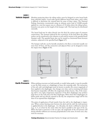 Structural Design 4.2.6 Vehicle Impact/4.2.7 Earth Pressure Chapter 4
Parking Structures: Recommended Practice For Design and Construction 4-5
Vehicle Impact Members projecting above the riding surface must be designed to resist lateral loads
from vehicular impact. Local codes specify different lateral load values, and it often
is difficult to determine the rational basis for some of these values. The National
Parking Association recommends using an ultimate point load of 10,000 pounds
applied on a one-foot square area at a distance of 18 inches above the riding surface,
located at any point on the length of the bumper wall. This load may be distributed
rationally.
The lateral load may be taken directly into the deck (by various types of common
connections). The moment induced by the eccentricity of the load above the riding
surface can be transferred to the columns at each end by torsion in the spandrel beam
(bumper wall). The spandrel beam also can be treated as a horizontal beam between
columns, subjected to the specified load (Figure 4-7).
The bumper wall also can be laterally attached to the floor at intervals (usually not
more than 10 feet), and the connection and adjacent floor can be designed to resist
the impact force (Figure 4-7A).
Earth Pressure When parking structures are built partially or totally below grade, it may be possible
to use the floor system as a diaphragm to brace the retaining walls. The interaction
of the soil, wall, and diaphragm must be known to predict the correct magnitude of
force applied to the diaphragm. Any changes over time, such as retaining wall drains
that become inoperable, will affect the magnitude of these factors. Also, if the retain-
ing wall is very rigid, temperature expansion of the floor diaphragm may produce
large forces in the wall and in the floor diaphragm. When these floor diaphragms are
below grade and not directly exposed to the sky, the temperature ranges will be less
than in an exposed floor diaphragm.
The point of application of load transfer from the wall to the diaphragm is impor-
tant. When contact bearing exists between the deck and the wall, the earth pressure
is applied directly to the diaphragm. As a flat plate, the deck is stiffened at intervals
(e.g., 4, 5, or 6 feet) by the stems when the load is parallel to the span of the tee.
When the load is transverse to the tee span, the magnitude of the soil pressure will
dictate whether stiffeners are necessary perpendicular to the stems. In most cases, they
won’t be necessary.
4.2.7
4.2.6
10K
1'-6"
Figure 4-7 Figure 4-7A
 