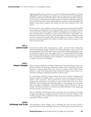 Structural Design 4.2.7 Earth Pressure/4.3.1.1 Shrinkage and Creep Chapter 4
Parking Structures: Recommended Practice For Design and Construction 4-6
Topping applied at the perimeter may need to be thickened depending on the load,
although the wash for drainage may already meet the requirement. It is preferable not
to directly transfer force from wall to floor at the bearing point of the floor members.
If it is necessary, a detail must be used that permits contraction of the floor under vol-
umetric shortening. Such a detail could include dry-packing or shimming behind the
double tee legs and the adjacent wall, ideally near the center of gravity of the cross
section.
For these reasons, and to facilitate construction sequencing, retaining walls should be
free-standing and independent of the supported floor system. Lateral-load resistance
can be achieved by cantilevering the wall or by transferring forces to adjacent cast-in-
place retaining walls, counterforts, or other means. When this is not possible, con-
sideration must be given to the forces that realistically can develop. Parking structures
have been constructed using the walls and precast floors as a system to transfer earth
pressures, demonstrating that this solution is feasible when attention is given to the
factors discussed above.
Lateral Loads Lateral loads include wind, earth pressure, seismic, and those forces induced by
restrained volumetric changes. Methods of analysis and design are given in the PCI
Design Handbook. Wind and seismic loads are specified by the governing design code.
For wind-load analysis, most codes apply wind to an assumed solid-exterior surface
that develops windward pressures and leeward suctions. Earth pressures are obtained
from a geotechnical investigation of site conditions. Localized lateral loads, such as
car impact, also must be considered.
Volume Changes Volume change is defined as a change in dimension of structural elements due to the
forces associated with shrinkage, temperature change, elastic shortening, and creep.
Restraint of volume-change forces can result in cracking of floor slabs, beams,
columns, or walls. If left unprotected, these can allow the ingress of water and/or con-
taminants resulting in ongoing deterioration of the structure.
In a cast-in-place concrete structure, restraint forces tend to induce cracking spaced
along the length of a member, while in a precast structure, these forces tend to accu-
mulate at the connections. These restraint forces must be provided for either by
designing the connections and members to resist the full value of the force, deter-
mined by classical methods assuming full rigidity, or by designing the connections
with some degree of flexibility, so the fully restrained value of the forces will not
develop. The forces developed are related to the stiffness/flexibility of the supporting
structure and the connection type.
The use of flexible or ductile connections is preferred. It is very important the design
recognize that rigid (e.g., welded) connections inhibit the structure's ability to react
to volume changes. The use of bolted or “slip” connections for beams-spandrels is rec-
ommended wherever possible.
Shrinkage and Creep Time-dependent volume changes, such as shrinkage and creep, are not as severe in
precast prestressed concrete parking structures as in other types of structural systems,
4.3.1.1
4.3.1
4.3
 