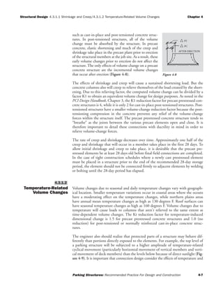 Structural Design 4.3.1.1 Shrinkage and Creep/4.3.1.2 Temperature-Related Volume Changes Chapter 4
Parking Structures: Recommended Practice For Design and Construction 4-7
such as cast-in-place and post-tensioned concrete struc-
tures. In post-tensioned structures, all of the volume
change must be absorbed by the structure. In precast
concrete, elastic shortening and much of the creep and
shrinkage take place in the precast plant prior to erection
of the structural members at the job site. As a result, these
early volume changes prior to erection do not affect the
structure. The only effects of volume change on a precast
concrete structure are the incremental volume changes
that occur after erection (Figure 4-8).
The effects of shrinkage and creep will cause a sustained shortening load. But the
concrete columns also will creep to relieve themselves of the load created by the short-
ening. Due to this relieving factor, the computed volume change can be divided by a
factor K1 to obtain an equivalent volume change for design purposes. As noted in the
PCI Design Handbook, Chapter 3, the K1 reduction factor for precast prestressed con-
crete structures is 4, while it is only 2 for cast-in-place post-tensioned structures. Post-
tensioned structures have a smaller volume-change reduction factor because the post-
tensioning compression in the concrete prevents any relief of the volume-change
forces within the structure itself. The precast prestressed concrete structure tends to
“breathe” as the joints between the various precast elements open and close. It is
therefore important to detail these connections with ductility in mind in order to
relieve volume-change forces.
The rate of creep and shrinkage decreases over time. Approximately one half of the
creep and shrinkage that will occur in a member takes place in the first 28 days. To
allow initial shrinkage and creep to take place, it is desirable that the precast pre-
stressed elements be at least 28 days old before final field connections are completed.
In the case of tight construction schedules where a newly cast prestressed element
must be placed in a structure prior to the end of the recommended 28-day storage
period, the element should not be connected firmly to adjacent elements by welding
or bolting until the 28-day period has elapsed.
Temperature-Related
Volume Changes
Volume changes due to seasonal and daily temperature changes vary with geograph-
ical location. Smaller temperature variations occur in coastal areas where the oceans
have a moderating effect on the temperature changes, while northern plains areas
have annual mean temperature changes as high as 130 degrees F. Roof surfaces can
have seasonal temperature changes as high as 160 degrees F. Volume changes due to
temperature will cause loads to columns that aren't relieved to the same extent as
time-dependent volume changes. The Kt reduction factor for temperature-induced
dimensional change is 1.5 for precast prestressed concrete structures and 1.0 (no
reduction) for post-tensioned or normally reinforced cast-in-place concrete struc-
tures.
The engineer also should realize that protected parts of a structure may behave dif-
ferently than portions directly exposed to the elements. For example, the top level of
a parking structure will be subjected to a higher amplitude of temperature-related
cyclical movement (particularly horizontal movement of vertical members and verti-
cal movement of deck members) than the levels below because of direct sunlight (Fig-
ure 4-9). It is important that connection design consider the effects of temperature and
4.3.1.2
AFTER ERECTION
PT
PC
Figure 4-8
 