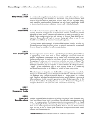 Structural Design 4.3.2.2 Ramp Truss Action/4.3.3.1 Structural Considerations Chapter 4
Parking Structures: Recommended Practice For Design and Construction 4-10
Ramp Truss Action In a continuously ramped structure, the lateral resistance can be achieved by truss action,
with the floors acting as web members and the columns acting as chord members. Web
members should be connected at the lowest extremity of the structure, and proper detail-
ing is essential to transferring loads through the lead path. Special consideration should
be given to the chord members and also to force reversals within the load path.
Shear Walls Shear walls are the most common system used to resist lateral loads in parking structures. For
economy, shear walls can support stair or elevator towers and serve as load-bearing walls for
double tees or beams. Vertical loads are beneficial for reducing uplift forces created by later-
al loads. Design considerations for shear wall structures are shown in Figure 4-13. Depend-
ing on the climate and overall length of structure, placing rigid walls at or near the ends
should be avoided if build up of restraint forces may be significant.
Openings in shear walls commonly are provided for improved visibility, security, air-
flow, and openness. Reduced stiffness created by openings or connecting separate wall
elements should be considered in deflection calculations.
Floor Diaphragms A common procedure treats the floor as a rigid diaphragm, transferring the lateral forces
to appropriately located shear walls or frames. Diaphragm connections should be
designed to transfer the resulting shear and the tension forces created from beam action.
Such tension forces can be resisted in several ways, such as by using reinforcing steel in
the topping or by using pour strips or transverse reinforcing steel in the top flange of the
deck members made continuous by connections between adjacent members. The
diaphragm connections may be designed in accordance with the PCI Design Handbook,
Chapter 3. When reinforcement is placed in the topping, the size of such reinforcing
steel should be appropriate to the thickness of topping to ensure proper cover.
When diaphragms are designed as part of a lateral force-resisting system for seismic loads,
the engineer should carefully consider the appropriate load factors and load combinations.
The diaphragm is not a suitable location for yielding in a seismic system. Such yielding
could change the behavior of a rigid diaphragm into one with flexibility or even create a
failure mechanism. For this reason, it is appropriate to design the diaphragm either for the
elastic level of load from the earthquake or to ensure the development of the probable
strength of the frame or wall system which will resist the loads inelastically.
Isolation
(Expansion) Joints
Structural
Considerations
Isolation (expansion) joints are provided in parking structures to relieve the stresses asso-
ciated with volume-change forces (e.g. shrinkage, thermal cycling, elastic shortening, and
creep—in precast structures the primary consideration is temperature). They are placed
to reduce the length of a slab, where a change of direction of the structure's predominant
shape occurs, and to separate other buildings from the main structure. Minor isolation
joints also may be used to separate grade beams from the superstructure and to isolate
columns from the slab-on-grade.
4.3.3.1
4.3.3
4.3.2.4
4.3.2.3
4.3.2.2
 