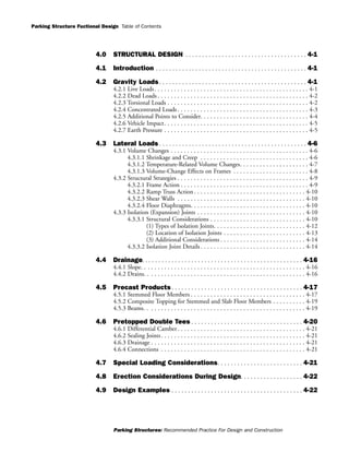 Parking Structure Fuctional Design
Parking Structures: Recommended Practice For Design and Construction
Table of Contents
4.0 STRUCTURAL DESIGN . . . . . . . . . . . . . . . . . . . . . . . . . . . . . . . . . . . . . 4-1
4.1 Introduction . . . . . . . . . . . . . . . . . . . . . . . . . . . . . . . . . . . . . . . . . . . . . . 4-1
4.2 Gravity Loads . . . . . . . . . . . . . . . . . . . . . . . . . . . . . . . . . . . . . . . . . . . . . 4-1
4.2.1 Live Loads. . . . . . . . . . . . . . . . . . . . . . . . . . . . . . . . . . . . . . . . . . . . . . . 4-1
4.2.2 Dead Loads . . . . . . . . . . . . . . . . . . . . . . . . . . . . . . . . . . . . . . . . . . . . . . 4-2
4.2.3 Torsional Loads . . . . . . . . . . . . . . . . . . . . . . . . . . . . . . . . . . . . . . . . . . . 4-2
4.2.4 Concentrated Loads. . . . . . . . . . . . . . . . . . . . . . . . . . . . . . . . . . . . . . . . 4-3
4.2.5 Additional Points to Consider. . . . . . . . . . . . . . . . . . . . . . . . . . . . . . . . . 4-4
4.2.6 Vehicle Impact. . . . . . . . . . . . . . . . . . . . . . . . . . . . . . . . . . . . . . . . . . . . 4-5
4.2.7 Earth Pressure . . . . . . . . . . . . . . . . . . . . . . . . . . . . . . . . . . . . . . . . . . . . 4-5
4.3 Lateral Loads . . . . . . . . . . . . . . . . . . . . . . . . . . . . . . . . . . . . . . . . . . . . . 4-6
4.3.1 Volume Changes . . . . . . . . . . . . . . . . . . . . . . . . . . . . . . . . . . . . . . . . . . 4-6
4.3.1.1 Shrinkage and Creep . . . . . . . . . . . . . . . . . . . . . . . . . . . . . . . . . 4-6
4.3.1.2 Temperature-Related Volume Changes. . . . . . . . . . . . . . . . . . . . . 4-7
4.3.1.3 Volume-Change Effects on Frames . . . . . . . . . . . . . . . . . . . . . . . 4-8
4.3.2 Structural Strategies . . . . . . . . . . . . . . . . . . . . . . . . . . . . . . . . . . . . . . . . 4-9
4.3.2.1 Frame Action . . . . . . . . . . . . . . . . . . . . . . . . . . . . . . . . . . . . . . . 4-9
4.3.2.2 Ramp Truss Action . . . . . . . . . . . . . . . . . . . . . . . . . . . . . . . . . . 4-10
4.3.2.3 Shear Walls . . . . . . . . . . . . . . . . . . . . . . . . . . . . . . . . . . . . . . . 4-10
4.3.2.4 Floor Diaphragms. . . . . . . . . . . . . . . . . . . . . . . . . . . . . . . . . . . 4-10
4.3.3 Isolation (Expansion) Joints . . . . . . . . . . . . . . . . . . . . . . . . . . . . . . . . . 4-10
4.3.3.1 Structural Considerations . . . . . . . . . . . . . . . . . . . . . . . . . . . . . 4-10
(1) Types of Isolation Joints. . . . . . . . . . . . . . . . . . . . . . . . . . . . 4-12
(2) Location of Isolation Joints . . . . . . . . . . . . . . . . . . . . . . . . . 4-13
(3) Additional Considerations . . . . . . . . . . . . . . . . . . . . . . . . . . 4-14
4.3.3.2 Isolation Joint Details . . . . . . . . . . . . . . . . . . . . . . . . . . . . . . . . 4-14
4.4 Drainage. . . . . . . . . . . . . . . . . . . . . . . . . . . . . . . . . . . . . . . . . . . . . . . . . 4-16
4.4.1 Slope. . . . . . . . . . . . . . . . . . . . . . . . . . . . . . . . . . . . . . . . . . . . . . . . . . 4-16
4.4.2 Drains. . . . . . . . . . . . . . . . . . . . . . . . . . . . . . . . . . . . . . . . . . . . . . . . . 4-16
4.5 Precast Products . . . . . . . . . . . . . . . . . . . . . . . . . . . . . . . . . . . . . . . . 4-17
4.5.1 Stemmed Floor Members . . . . . . . . . . . . . . . . . . . . . . . . . . . . . . . . . . . 4-17
4.5.2 Composite Topping for Stemmed and Slab Floor Members . . . . . . . . . . 4-19
4.5.3 Beams. . . . . . . . . . . . . . . . . . . . . . . . . . . . . . . . . . . . . . . . . . . . . . . . . 4-19
4.6 Pretopped Double Tees . . . . . . . . . . . . . . . . . . . . . . . . . . . . . . . . . . 4-20
4.6.1 Differential Camber . . . . . . . . . . . . . . . . . . . . . . . . . . . . . . . . . . . . . . . 4-21
4.6.2 Sealing Joints. . . . . . . . . . . . . . . . . . . . . . . . . . . . . . . . . . . . . . . . . . . . 4-21
4.6.3 Drainage . . . . . . . . . . . . . . . . . . . . . . . . . . . . . . . . . . . . . . . . . . . . . . . 4-21
4.6.4 Connections . . . . . . . . . . . . . . . . . . . . . . . . . . . . . . . . . . . . . . . . . . . . 4-21
4.7 Special Loading Considerations. . . . . . . . . . . . . . . . . . . . . . . . . . 4-21
4.8 Erection Considerations During Design. . . . . . . . . . . . . . . . . . . 4-22
4.9 Design Examples . . . . . . . . . . . . . . . . . . . . . . . . . . . . . . . . . . . . . . . . 4-22
 