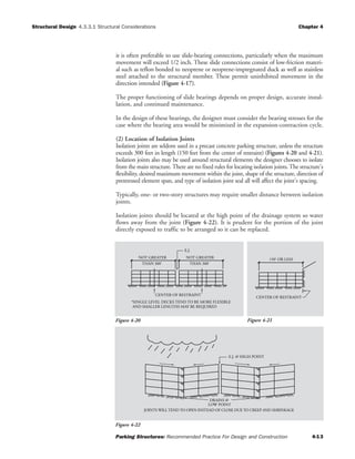 Structural Design Chapter 4
Parking Structures: Recommended Practice For Design and Construction 4-13
4.3.3.1 Structural Considerations
it is often preferable to use slide-bearing connections, particularly when the maximum
movement will exceed 1/2 inch. These slide connections consist of low-friction materi-
al such as teflon bonded to neoprene or neoprene-impregnated duck as well as stainless
steel attached to the structural member. These permit uninhibited movement in the
direction intended (Figure 4-17).
The proper functioning of slide bearings depends on proper design, accurate instal-
lation, and continued maintenance.
In the design of these bearings, the designer must consider the bearing stresses for the
case where the bearing area would be minimized in the expansion-contraction cycle.
(2) Location of Isolation Joints
Isolation joints are seldom used in a precast concrete parking structure, unless the structure
exceeds 300 feet in length (150 feet from the center of restraint) (Figures 4-20 and 4-21).
Isolation joints also may be used around structural elements the designer chooses to isolate
from the main structure.There are no fixed rules for locating isolation joints.The structure's
flexibility, desired maximum movement within the joint, shape of the structure, direction of
prestressed element span, and type of isolation joint seal all will affect the joint's spacing.
Typically, one- or two-story structures may require smaller distance between isolation
joints.
Isolation joints should be located at the high point of the drainage system so water
flows away from the joint (Figure 4-22). It is prudent for the portion of the joint
directly exposed to traffic to be arranged so it can be replaced.
*SINGLE LEVEL DECKS TEND TO BE MORE FLEXIBLE
AND SMALLER LENGTHS MAY BE REQUIRED
CENTER OF RESTRAINT
NOT GREATER
THAN 300' THAN 300'
NOT GREATER
E.J.
CENTER OF RESTRAINT
150' OR LESS
Figure 4-20 Figure 4-21
E.J. @ HIGH POINT
JOINTS WILL TEND TO OPEN INSTEAD OF CLOSE DUE TO CREEP AND SHRINKAGE
LOW POINT
DRAINS @
Figure 4-22
 