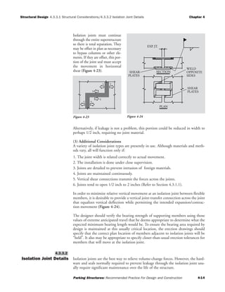 Structural Design Chapter 4
Parking Structures: Recommended Practice For Design and Construction 4-14
4.3.3.1 Structural Considerations/4.3.3.2 Isolation Joint Details
Isolation joints must continue
through the entire superstructure
so there is total separation. They
may be offset in plan as necessary
to bypass columns or other ele-
ments. If they are offset, this por-
tion of the joint seal must accept
the movement in horizontal
shear (Figure 4-23).
Alternatively, if leakage is not a problem, this portion could be reduced in width to
perhaps 1/2 inch, requiring no joint material.
(3) Additional Considerations
A variety of isolation joint types are presently in use. Although materials and meth-
ods vary, all will function only if:
1. The joint width is related correctly to actual movement.
2. The installation is done under close supervision.
3. Joints are detailed to prevent intrusion of foreign materials.
4. Joints are maintained continuously.
5. Vertical shear connections transmit the forces across the joints.
6. Joints tend to open 1/2 inch to 2 inches (Refer to Section 4.3.1.1).
In order to minimize relative vertical movement at an isolation joint between flexible
members, it is desirable to provide a vertical joint-transfer connection across the joint
that equalizes vertical deflection while permitting the intended expansion/contrac-
tion movement (Figure 4-24).
The designer should verify the bearing strength of supporting members using those
values of extreme anticipated travel that he deems appropriate to determine what the
expected minimum bearing length would be. To ensure the bearing area required by
design is maintained at this usually critical location, the erection drawings should
specify that the correct plan location of members adjacent to isolation joints will be
“held”. It also may be appropriate to specify closer-than-usual erection tolerances for
members that will move at the isolation joint.
Isolation Joint Details Isolation joints are the best way to relieve volume-change forces. However, the hard-
ware and seals normally required to prevent leakage through the isolation joint usu-
ally require significant maintenance over the life of the structure.
4.3.3.2
T T
V
V
TT
Figure 4-23
PLAN
PLATES
SHEAR SECTION
PLATES
SHEAR
SIDES
OPPOSITE
WELD
EXP. JT.
Figure 4-24
 