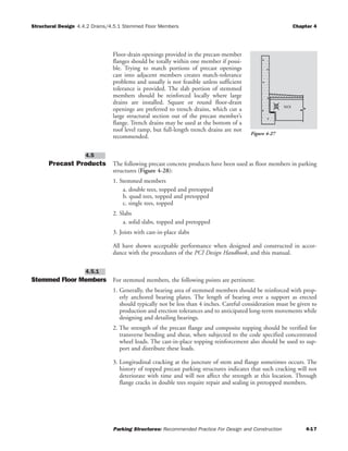 Structural Design Chapter 4
Parking Structures: Recommended Practice For Design and Construction 4-17
4.4.2 Drains/4.5.1 Stemmed Floor Members
Floor-drain openings provided in the precast-member
flanges should be totally within one member if possi-
ble. Trying to match portions of precast openings
cast into adjacent members creates match-tolerance
problems and usually is not feasible unless sufficient
tolerance is provided. The slab portion of stemmed
members should be reinforced locally where large
drains are installed. Square or round floor-drain
openings are preferred to trench drains, which cut a
large structural section out of the precast member’s
flange. Trench drains may be used at the bottom of a
roof level ramp, but full-length trench drains are not
recommended.
Precast Products The following precast concrete products have been used as floor members in parking
structures (Figure 4-28):
1. Stemmed members
a. double tees, topped and pretopped
b. quad tees, topped and pretopped
c. single tees, topped
2. Slabs
a. solid slabs, topped and pretopped
3. Joists with cast-in-place slabs
All have shown acceptable performance when designed and constructed in accor-
dance with the procedures of the PCI Design Handbook, and this manual.
Stemmed Floor Members For stemmed members, the following points are pertinent:
1. Generally, the bearing area of stemmed members should be reinforced with prop-
erly anchored bearing plates. The length of bearing over a support as erected
should typically not be less than 4 inches. Careful consideration must be given to
production and erection tolerances and to anticipated long-term movements while
designing and detailing bearings.
2. The strength of the precast flange and composite topping should be verified for
transverse bending and shear, when subjected to the code specified concentrated
wheel loads. The cast-in-place topping reinforcement also should be used to sup-
port and distribute these loads.
3. Longitudinal cracking at the juncture of stem and flange sometimes occurs. The
history of topped precast parking structures indicates that such cracking will not
deteriorate with time and will not affect the strength at this location. Through
flange cracks in double tees require repair and sealing in pretopped members.
4.5.1
4.5
NO!
Figure 4-27
 