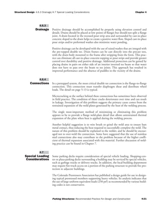 Structural Design Chapter 4
Parking Structures: Recommended Practice For Design and Construction 4-21
4.6.3 Drainage/4.7 Special Loading Considerations
Drainage Positive drainage should be accomplished by properly using elevation control and
details. Drains should be placed at low points of flanges but should not split a flange
joint. A drain located in the recessed pour strip area and surrounded by cast-in-place
concrete sloped to the drain helps to create a positive water flow. Sloped cast-in-place
pour strips and/or preformed washes also minimize water ponding.
Positive drainage can be developed with the use of raised washes that are integral with
the pre-topped double tee. Drain frames can be cast directly into the precast tees,
with the drain body mounted to the frame after stripping from the form. This prac-
tice can eliminate all cast-in-place concrete topping or pour strips and provide greater
control over durability and positive drainage. Additional protection can be gained by
placing drains in pairs on either side of an interior inverted tee beam so that water
does not have to pass over the beam to tee joints. This approach has resulted in
improved performance and the absence of puddles in the vicinity of the drains.
Connections In a pretopped system, the most critical double tee connection is the flange-to-flange
connection. This connection must transfer diaphragm shear and distribute wheel
loads. The detail on page 5-13 is typical.
Microcracking at the surface behind these connections has sometimes been observed
in field practice. The condition of these cracks deteriorates over time and can result
in leakage. Investigation of this problem suggests the primary cause comes from the
restrained expansion of the weld plates generated by the heat of the welding process.
The single most-important method of minimizing or eliminating this problem
appears to be to provide a flange weld-plate detail that allows unrestrained thermal
expansion of the plate when heat is applied during the welding process.
Another helpful suggestion is to wire brush or grind the weld area to ensure bare
metal contact, thus reducing the heat required to successfully complete the weld. The
nature of this problem should be explained to the welder, and he should be encour-
aged not to over-weld the connection. Some have suggested that the use of stainless
steel connections also may contribute to the problem because of the higher coeffi-
cient of thermal expansion associated with this material. Further discussion of weld-
ing practice can be found in Chapter 7.
Special Loading
Considerations
Some parking decks require consideration of special vehicle loading. Shopping-cen-
ter or plaza-parking decks surrounding a building may be serviced by special vehicles,
such as garbage trucks or delivery trucks. In addition, the local building department
may require fire-truck access on a portion of the parking structure to provide fire pro-
tection to adjacent buildings.
The Colorado Prestressers Association has published a design guide for use in design-
ing typical prestressed members supporting heavy vehicles. Its analysis indicates that
the use of large uniform equivalent loads (250 psf) as recommended by various build-
ing codes is not conservative.
4.7
4.6.4
4.6.3
 