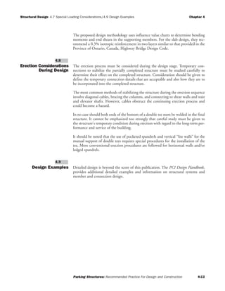 Structural Design Chapter 4
Parking Structures: Recommended Practice For Design and Construction 4-22
4.7 Special Loading Considerations/4.9 Design Examples
The proposed design methodology uses influence value charts to determine bending
moments and end shears in the supporting members. For the slab design, they rec-
ommend a 0.3% isotropic reinforcement in two layers similar to that provided in the
Province of Ontario, Canada, Highway Bridge Design Code.
Erection Considerations
During Design
The erection process must be considered during the design stage. Temporary con-
nections to stabilize the partially completed structure must be studied carefully to
determine their effect on the completed structure. Consideration should be given to
define the temporary connection details that are acceptable and also how they are to
be incorporated into the completed structure.
The most common methods of stabilizing the structure during the erection sequence
involve diagonal cables, bracing the columns, and connecting to shear walls and stair
and elevator shafts. However, cables obstruct the continuing erection process and
could become a hazard.
In no case should both ends of the bottom of a double tee stem be welded in the final
structure. It cannot be emphasized too strongly that careful study must be given to
the structure's temporary condition during erection with regard to the long-term per-
formance and service of the building.
It should be noted that the use of pocketed spandrels and vertical “lite walls” for the
mutual support of double tees requires special procedures for the installation of the
tee. More conventional erection procedures are followed for horizontal walls and/or
ledged spandrels.
Design Examples Detailed design is beyond the score of this publication. The PCI Design Handbook,
provides additional detailed examples and information on structural systems and
member and connection design.
4.9
4.8
 