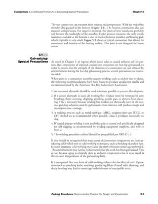 Connections 5.3 Unbraced Frames/5.4 Galvanizing-Special Precautions Chapter 5
Parking Structures: Recommended Practice For Design and Construction 5-3
The top connection can transmit both tension and compression. With the end of the
member dry-packed at the bottom (Figure 5-1), The bottom connection also can
transmit compressions. For negative moment, the point of zero translation probably
will be near the midheight of the member. Under positive moment, the only tensile
resistance available at the bottom is due to friction between member and bearing pad,
which typically is very small. Figure 5-2 shows a typical connection that allows for
movement and rotation of the bearing surface. This joint is not designed for frame
action.
Galvanizing-
Special Precautions As noted in Chapter 3, in regions where deicer salts or coastal airborne salt are pre-
sent, the components of exposed connections sometimes are hot-dip galvanized. In
order to ensure that the strength of the elements of a connection are not reduced by
embrittlement during the hot-dip galvanizing process, several precautions are recom-
mended.
When parts in a connection assembly require welding, such as anchor bars to plates,
the following recommendations have been found to produce satisfactory results and
are recommended by the American Hot Dip Galvanizers Association:
1. An uncoated electrode should be used whenever possible to prevent flux deposits.
2. If a coated electrode is used, all welding-flux residues must be removed by wire
brushing, flame cleaning, chipping, grinding, needle gun, or abrasive blast clean-
ing. This is necessary because welding flux residues are chemically inert in the nor-
mal pickling solutions used by galvanizers; their existence will produce rough and
incomplete zinc coverage.
3. A welding process such as metal-inert gas (MIG), tungsten-inert gas (TIG), or
CO2 shelled arc is recommended when possible, since it produces essentially no
slag.
4. If special-process welding is not available, select a coated rod specifically designed
for self-slagging, as recommended by welding equipment suppliers, and refer to
Item 2.
5. The welding procedure utilized should be prequalified per AWS D1.1.
It also should be recognized that many parts of connection components are fabricat-
ed using cold-rolled steel or cold-working techniques, such as bending of anchor bars.
In some instances, cold-working may cause the steel to become strain-age embrittled.
The embrittlement may not be evident until after the work has been galvanized. This
occurs because aging is relatively slow at ambient temperatures but is more rapid at
the elevated temperatures of the galvanizing bath.
It is recognized that any form of cold-working reduces the ductility of steel. Opera-
tions such as punching holes, notching, producing fillets of small radii, shearing, and
sharp bending may lead to strain-age embrittlement of susceptible steels.
5.4
 