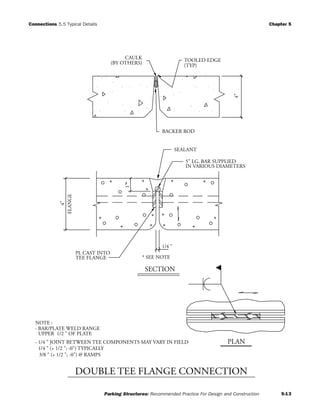 Connections 5.5 Typical Details Chapter 5
Parking Structures: Recommended Practice For Design and Construction 5-13
NOTE :
3/8 " (+ 1/2 "; -0") @ RAMPS
1/4 " (+ 1/2 "; -0") TYPICALLY
UPPER 1/2 " OF PLATE
- BAR/PLATE WELD RANGE
- 1/4 " JOINT BETWEEN TEE COMPONENTS MAY VARY IN FIELD
SECTION
FLANGE
4"
4"
* SEE NOTE
1/4 "
1"
PLAN
5" LG. BAR SUPPLIED
IN VARIOUS DIAMETERS
PL CAST INTO
TEE FLANGE
SEALANT
BACKER ROD
TOOLED EDGE
(TYP)
CAULK
(BY OTHERS)
DOUBLE TEE FLANGE CONNECTION
 