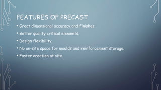 FEATURES OF PRECAST
• Great dimensional accuracy and finishes.
• Better quality critical elements.
• Design flexibility.
• No on-site space for moulds and reinforcement storage.
• Faster erection at site.
 