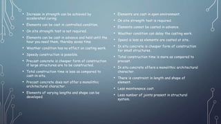 • Increase in strength can be achieved by
accelerated curing.
• Elements can be cast in controlled condition.
• On site strength test is not required.
• Elements can be cast in advance and held until the
hour you need them, thereby saves time
• Weather condition has no effect on casting work.
• Speedy construction is possible.
• Precast concrete is cheaper form of construction
if large structures are to be constructed.
• Total construction time is less as compared to
cast-in-situ.
• Precast concrete does not offer a monolithic
architectural character.
• Elements of varying lengths and shape can be
developed.
• Elements are cast in open environment.
• On site strength test is required.
• Elements cannot be casted in advance.
• Weather condition can delay the casting work.
• Speed is less as elements are casted at site..
• In situ concrete is cheaper form of construction
for small structures.
• Total construction time is more as compared to
precast.
• In situ concrete offers a monolithic architectural
character.
• There is constraint in length and shape of
element.
• Less maintenance cost.
• Less number of joints present in structural
system.
 