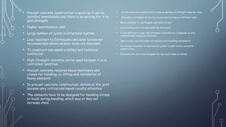 • Precast concrete construction is quick as it can be
installed immediately and there is no waiting for it to
gain strength.
• Higher maintenance cost.
• Large number of joints in structural system.
• Less resistant to Earthquake and wind forces not
recommended where seismic loads are dominant.
• To construct one needs a skilled and technical
contractor.
• High Strength concrete can be used because it is in
controlled condition.
• Precast concrete requires heavy machinery and
cranes for handling i.e. lifting and installation of
heavy elements
• In precast concrete construction, details at the joint
become very critical and needs careful attention.
• The elements have to be designed for handling stress
or loads during handling, which may or may not
increase steel.
• In situ concrete construction is slow as gaining of strength requires time.
• Increase in strength at situ by accelerated curing is a difficult task.
• More resistant to earthquake and wind forces.
• Local contractors can also build the structure.
• It will difficult to use High Strength Concrete as it depends on site
condition and resources available.
• Cast-in-situ concrete does not require such handling equipments.
• No serious attention is required for joints in cast-in-situ concrete
construction.
• Elements are not to be designed for any such loads or stress.
 