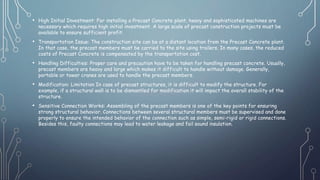 • High Initial Investment: For installing a Precast Concrete plant, heavy and sophisticated machines are
necessary which requires high initial investment. A large scale of precast construction projects must be
available to ensure sufficient profit.
• Transportation Issue: The construction site can be at a distant location from the Precast Concrete plant.
In that case, the precast members must be carried to the site using trailers. In many cases, the reduced
costs of Precast Concrete is compensated by the transportation cost.
• Handling Difficulties: Proper care and precaution have to be taken for handling precast concrete. Usually,
precast members are heavy and large which makes it difficult to handle without damage. Generally,
portable or tower cranes are used to handle the precast members.
• Modification: Limitation In case of precast structures, it is difficult to modify the structure. For
example, if a structural wall is to be dismantled for modification it will impact the overall stability of the
structure.
• Sensitive Connection Works: Assembling of the precast members is one of the key points for ensuring
strong structural behavior. Connections between several structural members must be supervised and done
properly to ensure the intended behavior of the connection such as simple, semi-rigid or rigid connections.
Besides this, faulty connections may lead to water leakage and fail sound insulation.
 