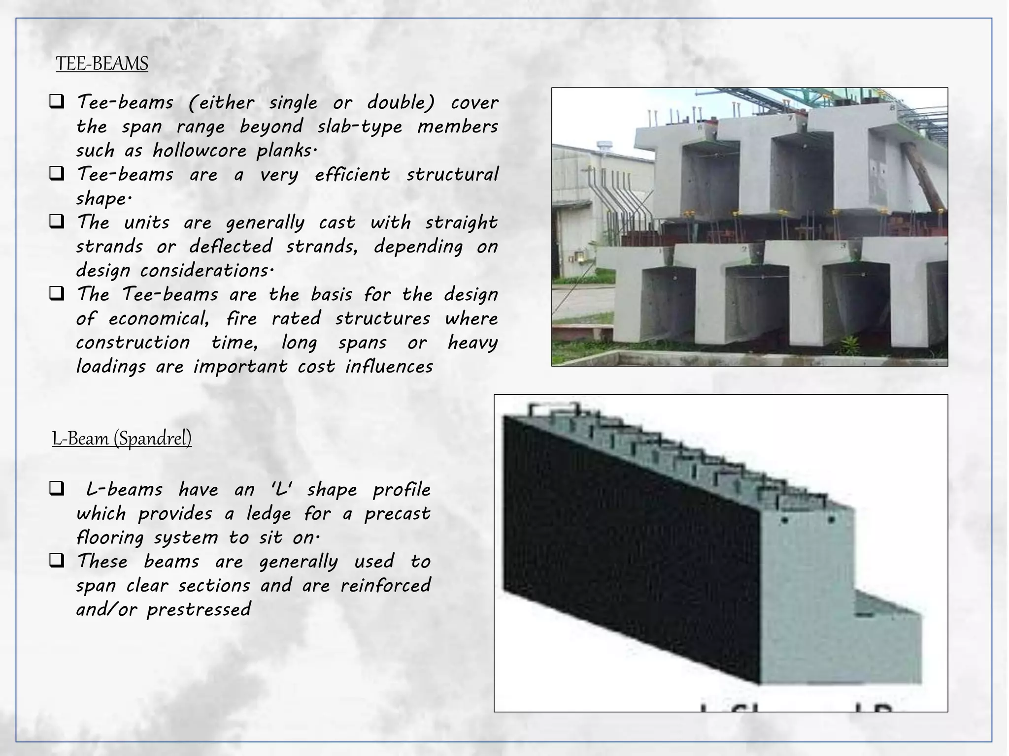 TEE-BEAMS
 Tee-beams (either single or double) cover
the span range beyond slab-type members
such as hollowcore planks.
 Tee-beams are a very efficient structural
shape.
 The units are generally cast with straight
strands or deflected strands, depending on
design considerations.
 The Tee-beams are the basis for the design
of economical, fire rated structures where
construction time, long spans or heavy
loadings are important cost influences
L-Beam (Spandrel)
 L-beams have an 'L' shape profile
which provides a ledge for a precast
flooring system to sit on.
 These beams are generally used to
span clear sections and are reinforced
and/or prestressed
 