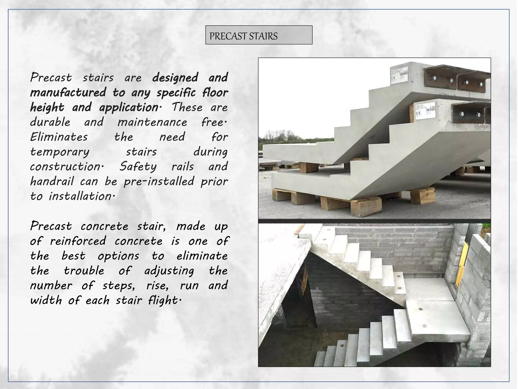 PRECAST STAIRS
Precast stairs are designed and
manufactured to any specific floor
height and application. These are
durable and maintenance free.
Eliminates the need for
temporary stairs during
construction. Safety rails and
handrail can be pre-installed prior
to installation.
Precast concrete stair, made up
of reinforced concrete is one of
the best options to eliminate
the trouble of adjusting the
number of steps, rise, run and
width of each stair flight.
 
