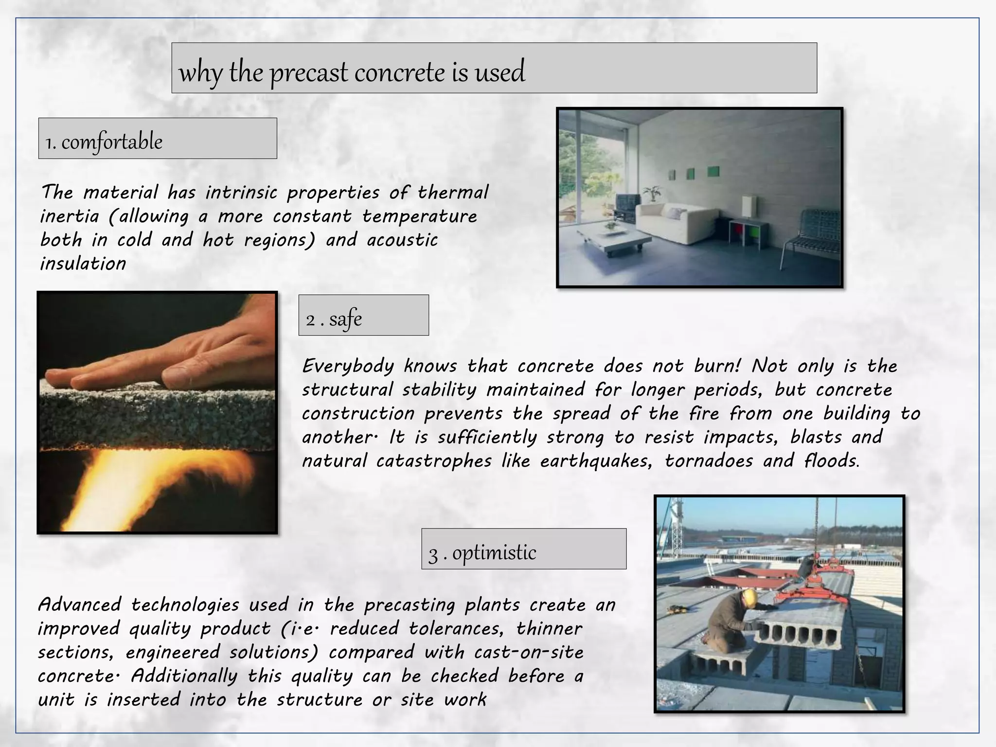 why the precast concrete is used
The material has intrinsic properties of thermal
inertia (allowing a more constant temperature
both in cold and hot regions) and acoustic
insulation
1. comfortable
2 . safe
Everybody knows that concrete does not burn! Not only is the
structural stability maintained for longer periods, but concrete
construction prevents the spread of the fire from one building to
another. It is sufficiently strong to resist impacts, blasts and
natural catastrophes like earthquakes, tornadoes and floods.
Advanced technologies used in the precasting plants create an
improved quality product (i.e. reduced tolerances, thinner
sections, engineered solutions) compared with cast-on-site
concrete. Additionally this quality can be checked before a
unit is inserted into the structure or site work
3 . optimistic
 