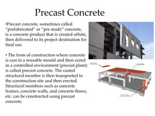 Precast Concrete
•Precast concrete, sometimes called
“prefabricated” or “pre made” concrete,
is a concrete product that is created offsite,
then delivered to its project destination for
final use.
• The form of construction where concrete
is cast in a reusable mould and then cured
in a controlled environment (precast plant)
is called precast concrete. The casted
structural member is then transported to
the construction site and then erected.
Structural members such as concrete
frames, concrete walls, and concrete floors,
etc. can be constructed using precast
concrete.
 