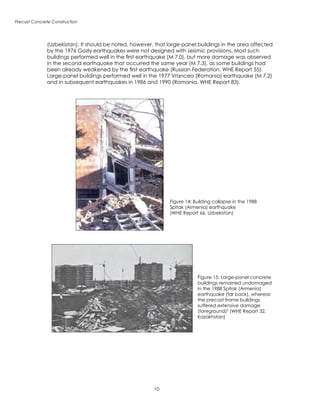 10
Precast Concrete Construction
Figure 14: Building collapse in the 1988
Spitak (Armenia) earthquake
(WHE Report 66, Uzbekistan)
Figure 15: Large-panel concrete
buildings remained undamaged
in the 1988 Spitak (Armenia)
earthquake (far back), whereas
the precast frame buildings
suffered extensive damage
(foreground)3
(WHE Report 32,
Kazakhstan)
(Uzbekistan). It should be noted, however, that large-panel buildings in the area affected
by the 1976 Gazly earthquakes were not designed with seismic provisions. Most such
buildings performed well in the first earthquake (M 7.0), but more damage was observed
in the second earthquake that occurred the same year (M 7.3), as some buildings had
been already weakened by the first earthquake (Russian Federation, WHE Report 55).
Large-panel buildings performed well in the 1977 Vrancea (Romania) earthquake (M 7.2)
and in subsequent earthquakes in 1986 and 1990 (Romania, WHE Report 83).
 
