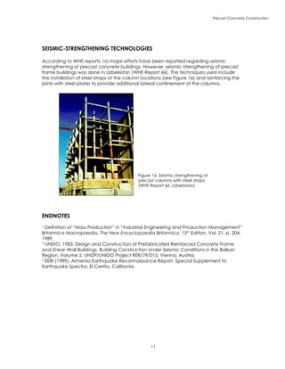 Precast Concrete Construction
11
Figure 16: Seismic strengthening of
precast columns with steel straps
(WHE Report 66, Uzbekistan)
SEISMIC-STRENGTHENING TECHNOLOGIES
According to WHE reports, no major efforts have been reported regarding seismic
strengthening of precast concrete buildings. However, seismic strengthening of precast
frame buildings was done in Uzbekistan (WHE Report 66). The techniques used include
the installation of steel straps at the column locations (see Figure 16) and reinforcing the
joints with steel plates to provide additional lateral confinement of the columns.
ENDNOTES
1
Definition of “Mass Production” in “Industrial Engineering and Production Management”
Britannica Macropaedia, The New Encyclopaedia Britannica, 15th
Edition, Vol. 21, p. 204,
1989.
2
UNIDO, 1983. Design and Construction of Prefabricated Reinforced Concrete Frame
and Shear-Wall Buildings. Building Construction Under Seismic Conditions in the Balkan
Region. Volume 2. UNDP/UNIDO Project RER/79/015, Vienna, Austria.
3
EERI (1989). Armenia Earthquake Reconnaissance Report. Special Supplement to
Earthquake Spectra, El Cerrito, California.
 
