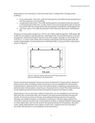 Precast Concrete Construction

Depending on the wall layout, there are three basic configurations of large-panel
buildings:
•	 Cross-wall system. The main walls that resist gravity and lateral loads are placed in
the short direction of the building.
•	 Longitudinal-wall system. The walls resisting gravity and lateral loads are placed
in the longitudinal direction; usually, there is only one longitudinal wall, except for
the system with two longitudinal walls developed in Kazakhstan (WHE Report 32).
•	 Two-way system. The walls are placed in both directions (Romania, WHE Report
83).
Thickness of wall panels ranges from 120 mm for interior walls (Kyrgyzstan, WHE report 38)
to 300 mm for exterior walls (Kazakhstan, WHE Report 32). Floor panel thickness is 60 mm
(Kyrgyzstan). Wall panel length is equal to the room length, typically on the order of 2.7
m to 3.6 m. In some cases, there are no exterior wall panels and the façade walls are
made of lightweight concrete (Romania, WHE Report 83). A typical interior wall panel is
shown in Figure 4.
Panel connections represent the key structural components in these systems. Based on
their location within a building, these connections can be classified into vertical and
horizontal joints. Vertical joints connect the vertical faces of adjoining wall panels and
primarily resist vertical seismic shear forces. Horizontal joints connect the horizontal faces
of the adjoining wall and floor panels and resist both gravity and seismic loads.
Depending on the construction method, these joints can be classified as wet and dry.
Wet joints are constructed with cast-in-place concrete poured between the precast
panels. To ensure structural continuity, protruding reinforcing bars from the panels
(dowels) are welded, looped, or otherwise connected in the joint region before the
concrete is placed. Dry joints are constructed by bolting or welding together steel plates
or other steel inserts cast into the ends of the precast panels for this purpose. Wet joints
more closely approximate cast-in-place construction, whereas the force transfer in
structures with dry joints is accomplished at discrete points.
Figure 4: Precast interior wall panel with steel dowels and
grooves (WHE Report 38, Kyrgyzstan)
 