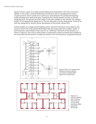 Precast Concrete Construction
Figure 5 shows a plan of a large-panel building from Kazakhstan with the connection
details. In this system, vertical wall panel connections are accomplished by means
of groove joints, which consist of a continuous void between the panels with lapping
horizontal steel and vertical tie-bars. Horizontal joint reinforcement consists of dowels
projected from the panels and the hairpin hooks site-welded to the dowels; the welded
length of the lapped bars depends on the bar diameter and the steel grade. Vertical tie-
bars are designed for tension forces developed at the panel intersections.
Lateral stability of a large-panel building system typical for Romania is provided by the
columns tied to the wall panels (WHE Report 83). Boundary elements (called “bulbs” in
Romania) are used instead of the columns as “stiffening” elements at the exterior, as
shown in Figure 6. The unity of wall panels is achieved by means of splice bars welded to
the transverse reinforcement of adjacent panels in the vertical joints. Longitudinal dowel
Figure 5: Plan of a large-panel
building showing vertical
connection details (WHE
Report 32, Kazakhstan)
Figure 6: A
typical building
plan showing
the locations
of boundary
members (WHE
Report 83,
Romania)
 