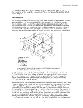 Precast Concrete Construction

bars placed in vertical and horizontal joints provide an increase in bearing area for
the transfer of tension across the connections. Wall-to-floor connection is similar to that
shown in Figure 5.
Frame Systems
Precast frames can be constructed using either linear elements or spatial beam-column
subassemblages. Precast beam-column subassemblages have the advantage that
the connecting faces between the subassemblages can be placed away from the
critical frame regions; however, linear elements are generally preferred because of the
difficulties associated with forming, handling, and erecting spatial elements. The use of
linear elements generally means placing the connecting faces at the beam-column
junctions. The beams can be seated on corbels at the columns, for ease of construction
and to aid the shear transfer from the beam to the column. The beam-column joints
accomplished in this way are hinged. However, rigid beam-column connections are
used in some cases, when the continuity of longitudinal reinforcement through the
beam-column joint needs to be ensured. The components of a precast reinforced
concrete frame are shown in Figure 7.
Precast reinforced concrete frame with cruciform and linear beam elements (Seria 106) is
an example of a frame system with precast beam-column subassemblages (Kyrgyzstan,
WHE Report 33). The system was developed in Kyrgyzstan in 1975. The load-bearing
structure consists of a precast reinforced concrete space frame and precast floor slabs.
The space frame is constructed using two main modular elements: a cruciform element
and a linear beam element (Figure 8). The cruciform element consists of the transverse
frame joint with half of the adjacent beam and column lengths. The longitudinal frames
are constructed by installing the precast beam elements in between the transverse
frame joints. The precast elements are joined by welding the projected reinforcement
bars (dowels) and casting the concrete in place. Joints between the cruciform elements
Figure 7: Components of a precast reinforced concrete frame system of
Seria IIS-04 (WHE Report 66, Uzbekistan)
 