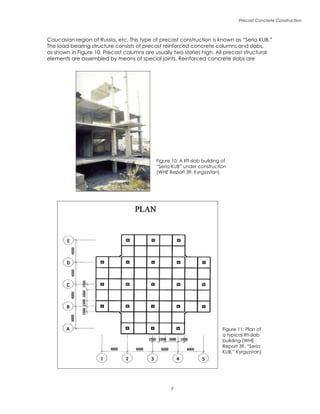 Precast Concrete Construction

Figure 10: A lift-slab building of
“Seria KUB” under construction
(WHE Report 39, Kyrgyzstan)
Figure 11: Plan of
a typical lift-slab
building (WHE
Report 39, “Seria
KUB,” Kyrgyzstan)
Caucasian region of Russia, etc. This type of precast construction is known as “Seria KUB.”
The load-bearing structure consists of precast reinforced concrete columns and slabs,
as shown in Figure 10. Precast columns are usually two stories high. All precast structural
elements are assembled by means of special joints. Reinforced concrete slabs are
 