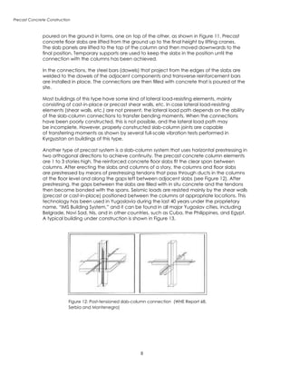 Precast Concrete Construction
Figure 12: Post-tensioned slab-column connection (WHE Report 68,
Serbia and Montenegro)
poured on the ground in forms, one on top of the other, as shown in Figure 11. Precast
concrete floor slabs are lifted from the ground up to the final height by lifting cranes.
The slab panels are lifted to the top of the column and then moved downwards to the
final position. Temporary supports are used to keep the slabs in the position until the
connection with the columns has been achieved.
In the connections, the steel bars (dowels) that project from the edges of the slabs are
welded to the dowels of the adjacent components and transverse reinforcement bars
are installed in place. The connections are then filled with concrete that is poured at the
site.
Most buildings of this type have some kind of lateral load-resisting elements, mainly
consisting of cast-in-place or precast shear walls, etc. In case lateral load-resisting
elements (shear walls, etc.) are not present, the lateral load path depends on the ability
of the slab-column connections to transfer bending moments. When the connections
have been poorly constructed, this is not possible, and the lateral load path may
be incomplete. However, properly constructed slab-column joints are capable
of transferring moments as shown by several full-scale vibration tests performed in
Kyrgyzstan on buildings of this type.
Another type of precast system is a slab-column system that uses horizontal prestressing in
two orthogonal directions to achieve continuity. The precast concrete column elements
are 1 to 3 stories high. The reinforced concrete floor slabs fit the clear span between
columns. After erecting the slabs and columns of a story, the columns and floor slabs
are prestressed by means of prestressing tendons that pass through ducts in the columns
at the floor level and along the gaps left between adjacent slabs (see Figure 12). After
prestressing, the gaps between the slabs are filled with in situ concrete and the tendons
then become bonded with the spans. Seismic loads are resisted mainly by the shear walls
(precast or cast-in-place) positioned between the columns at appropriate locations. This
technology has been used in Yugoslavia during the last 40 years under the proprietary
name, “IMS Building System,” and it can be found in all major Yugoslav cities, including
Belgrade, Novi Sad, Nis, and in other countries, such as Cuba, the Philippines, and Egypt.
A typical building under construction is shown in Figure 13.
 