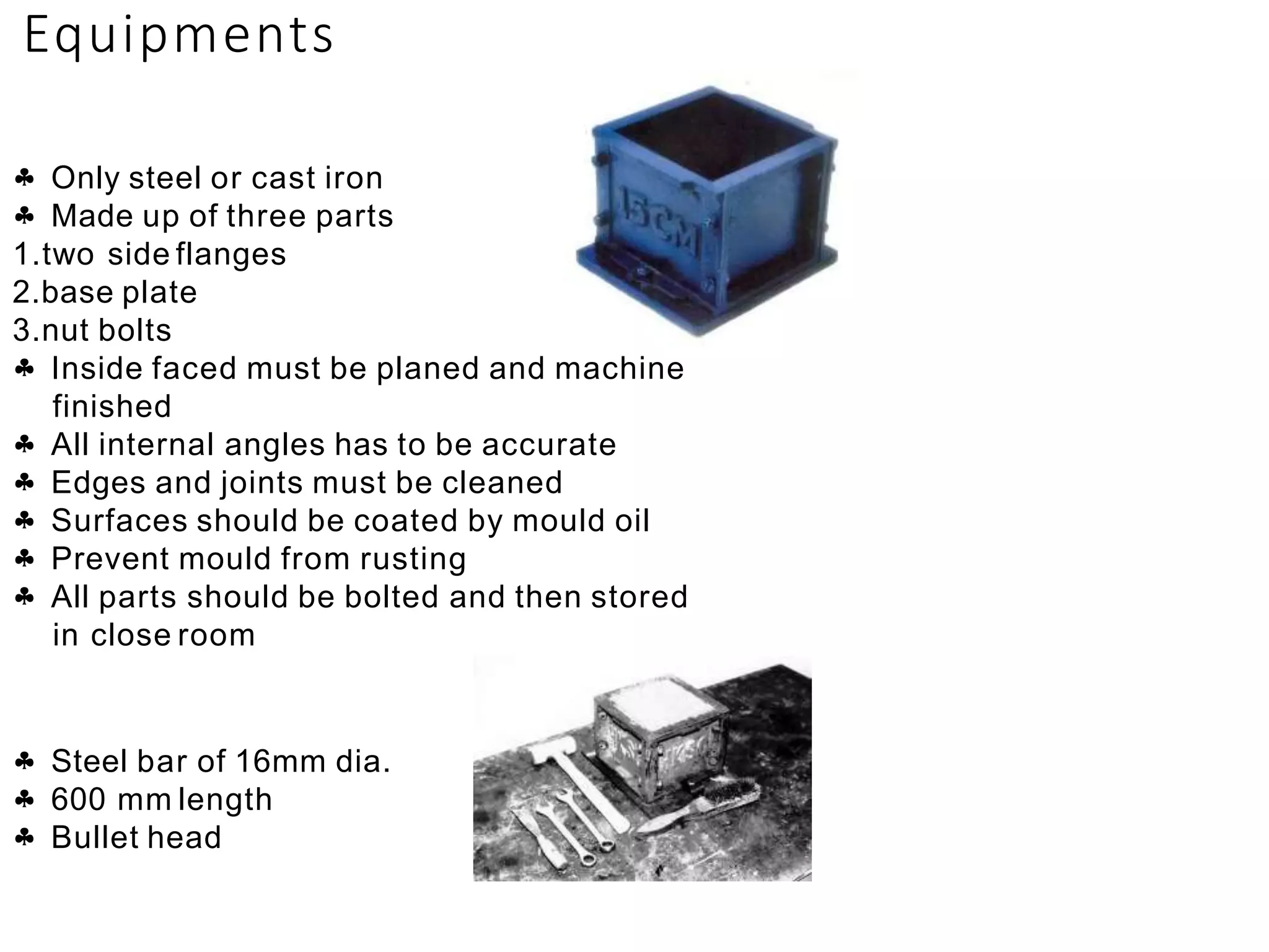 Equipments
 Only steel or cast iron
 Made up of three parts
1.two side flanges
2.base plate
3.nut bolts
 Inside faced must be planed and machine
finished


All internal angles has to be accurate
Edges and joints must be cleaned
 Surfaces should be coated by mould oil
 Prevent mould from rusting
 All parts should be bolted and then stored
in close room
 Steel bar of 16mm dia.
 600 mm length
 Bullet head
 