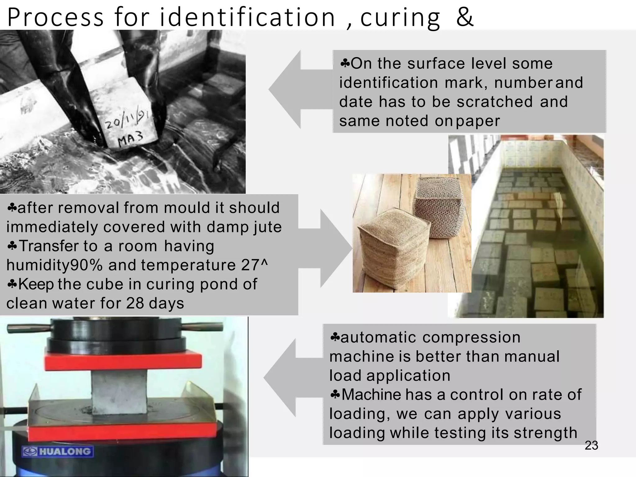 Process for identification , curing &
testing
On the surface level some
identification mark, number and
date has to be scratched and
same noted on paper
after removal from mould it should
immediately covered with damp jute
Transfer to a room having
humidity90% and temperature 27^
Keep the cube in curing pond of
clean water for 28 days
automatic compression
machine is better than manual
load application
Machine has a control on rate of
loading, we can apply various
loading while testing its strength
23
 