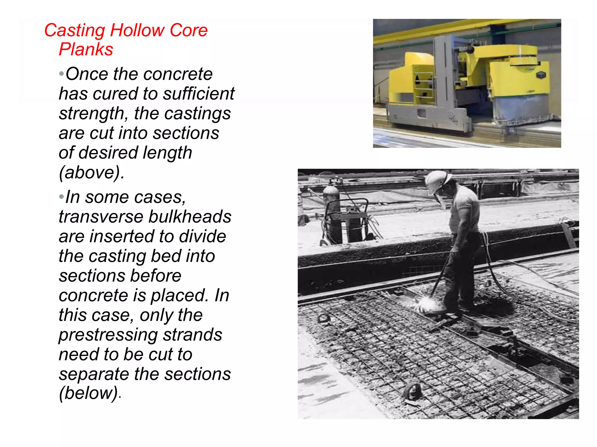 Casting Hollow Core
Planks
•Once the concrete
has cured to sufficient
strength, the castings
are cut into sections
of desired length
(above).
•In some cases,
transverse bulkheads
are inserted to divide
the casting bed into
sections before
concrete is placed. In
this case, only the
prestressing strands
need to be cut to
separate the sections
(below).
 